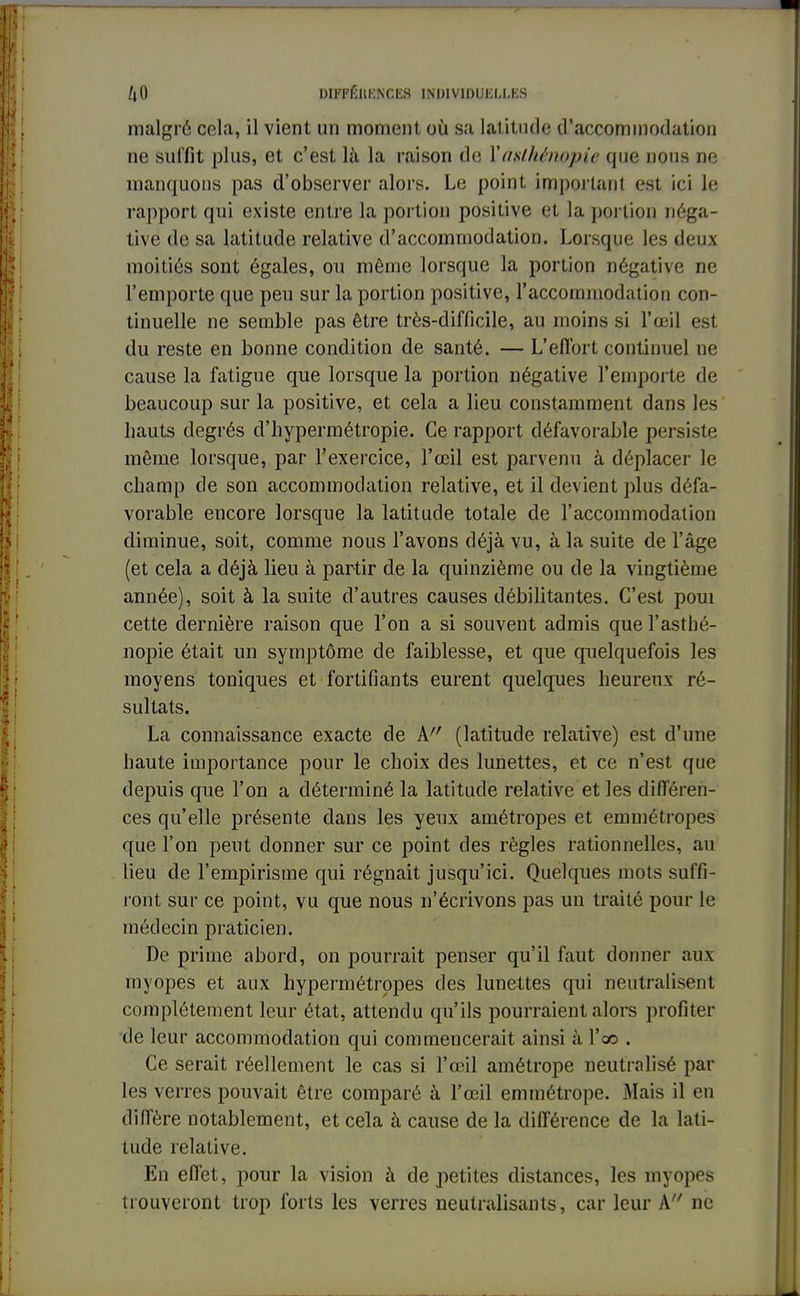 malgré cela, il vient un moment où sa latitude d'accommodation ne suffit plus, et c'est là la raison de X aslhênopie que nous ne manquons pas d'observer alors. Le point important est ici le rapport qui existe entre la portion positive et la portion néga- tive de sa latitude relative d'accommodation. Lorsque les deux moitiés sont égales, on même lorsque la portion négative ne l'emporte que peu sur la portion positive, l'accommodation con- tinuelle ne semble pas être très-difficile, au moins si l'œil est du reste en bonne condition de santé. — L'effort continuel ne cause la fatigue que lorsque la portion négative l'emporte de beaucoup sur la positive, et cela a lieu constamment dans les hauts degrés d'hypermétropie. Ce rapport défavorable persiste même lorsque, par l'exercice, l'œil est parvenu à déplacer le champ de son accommodation relative, et il devient plus défa- vorable encore lorsque la latitude totale de l'accommodation diminue, soit, comme nous l'avons déjà vu, à la suite de l'âge (et cela a déjà lieu à partir de la quinzième ou de la vingtième année), soit à la suite d'autres causes débilitantes. C'est poui cette dernière raison que l'on a si souvent admis que l'astlié- nopie était un symptôme de faiblesse, et que quelquefois les moyens toniques et fortifiants eurent quelques heureux ré- sultats. La connaissance exacte de A (latitude relative) est d'une haute importance pour le choix des lunettes, et ce n'est que depuis que l'on a déterminé la latitude relative et les différen- ces qu'elle présente dans les yeux amétropes et emmétropes que l'on peut donner sur ce point des règles rationnelles, au lieu de l'empirisme qui régnait jusqu'ici. Quelques mots suffi- ront sur ce point, vu que nous n'écrivons pas un traité pour le médecin praticien. De prime abord, on pourrait penser qu'il faut donner aux myopes et aux hypermétropes des lunettes qui neutralisent complètement leur état, attendu qu'ils pourraient alors profiter de leur accommodation qui commencerait ainsi à l'oo . Ce serait réellement le cas si l'œil amétrope neutralisé par les verres pouvait être comparé à l'œil emmétrope. Mais il en diffère notablement, et cela à cause de la différence de la lati- tude relative. En effet, pour la vision à de petites distances, les myopes trouveront trop forts les verres neutralisants, car leur A ne