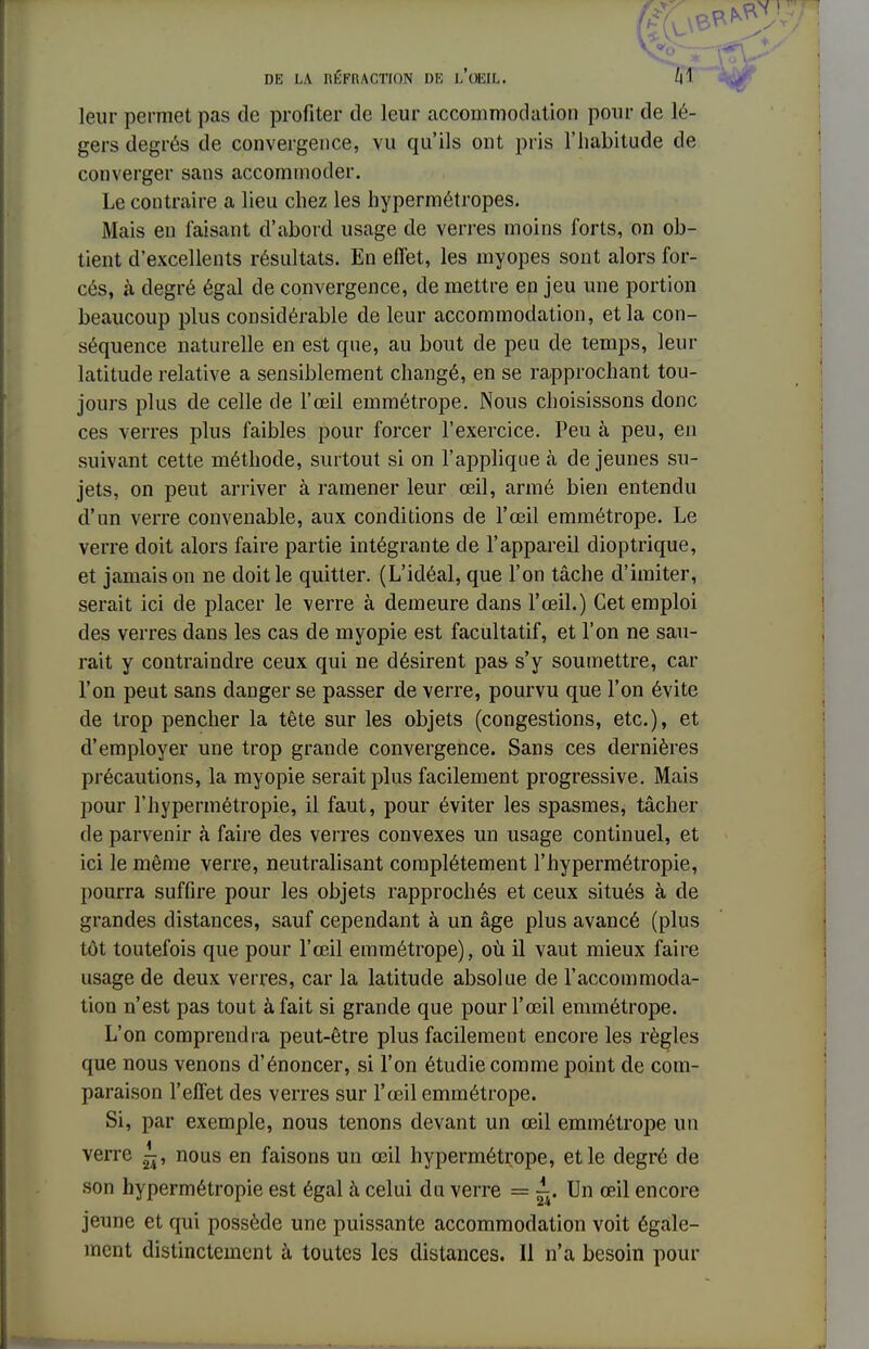 - DE LA RÉFRACTION DE L'OEIL,. M leur permet pas de profiter de leur accommodation pour de lé- gers degrés de convergence, vu qu'ils ont pris l'habitude de converger sans accommoder. Le contraire a lieu chez les hypermétropes. Mais en faisant d'abord usage de verres moins forts, on ob- tient d'excellents résultats. En effet, les myopes sont alors for- cés, à degré égal de convergence, de mettre en jeu une portion beaucoup plus considérable de leur accommodation, et la con- séquence naturelle en est que, au bout de peu de temps, leur latitude relative a sensiblement changé, en se rapprochant tou- jours plus de celle de l'œil emmétrope. Nous choisissons donc ces verres plus faibles pour forcer l'exercice. Peu à peu, en suivant cette méthode, surtout si on l'applique h de jeunes su- jets, on peut arriver à ramener leur œil, armé bien entendu d'un verre convenable, aux conditions de l'œil emmétrope. Le verre doit alors faire partie intégrante de l'appareil dioptrique, et jamais on ne doit le quitter. (L'idéal, que l'on tâche d'imiter, serait ici de placer le verre à demeure dans l'œil.) Cet emploi des verres dans les cas de myopie est facultatif, et l'on ne sau- rait y contraindre ceux qui ne désirent pas s'y soumettre, car l'on peut sans danger se passer de verre, pourvu que l'on évite de trop pencher la tête sur les objets (congestions, etc.), et d'employer une trop grande convergence. Sans ces dernières précautions, la myopie serait plus facilement progressive. Mais pour l'hypermétropie, il faut, pour éviter les spasmes, tâcher de parvenir à faire des verres convexes un usage continuel, et ici le même verre, neutralisant complètement l'hypermétropie, pourra suffire pour les objets rapprochés et ceux situés à de grandes distances, sauf cependant à un âge plus avancé (plus tôt toutefois que pour l'œil emmétrope), où il vaut mieux faire usage de deux verres, car la latitude absolue de l'accommoda- tion n'est pas tout à fait si grande que pour l'œil emmétrope. L'on comprendra peut-être plus facilement encore les règles que nous venons d'énoncer, si l'on étudie comme point de com- paraison l'effet des verres sur l'œil emmétrope. Si, par exemple, nous tenons devant un œil emmétrope un verre ^, nous en faisons un œil hypermétrope, et le degré de son hypermétropie est égal à celui du verre = ^. Un œil encore jeune et qui possède une puissante accommodation voit égale- ment distinctement à toutes les distances. Il n'a besoin pour