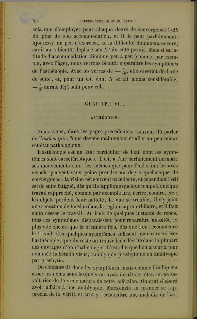 cela que d'employer pour chaque degré de convergence 1/24 de plus de son accommodation, et il le peut parfaitement. Ajoutez-y un peu d'exercice, et la difficulté diminuera encore, car il aura bientôt déplacé son A du côté positif. Mais si sa la- titude d'accommodation diminue peu à peu (comme, par exem- ple, avec l'âge), nous verrons bientôt apparaître les symptômes de l'asthénopie. Avec les verres de — ^, elle se serait déclarée de suite, et, pour un œil dont A serait moins considérable, — ~ aurait déjà suffi pour cela. CHAPITRE VIII. ASTHÉNOPIE. Nous avons, dans les pages précédentes, souvent dû parler de 1''aslhénopie. Nous devons maintenant étudier un peu mieux cet état pathologique. L'asthénopie est un état particulier de l'œil dont les symp- tômes sont caractéristiques. L'œil a l'air parfaitement normal ; ses mouvements sont les mêmes que pour l'œil sain ; les axes visuels peuvent sans peine prendre un degré quelconque de convergence ; la vision est souvent excellente, et cependant l'œil est de suite fatigué, dès qu'il s'applique quelque temps à quelque travail rapproché, comme par exemple lire, écrire, coudre, etc.; les objets perdent leur netteté, la vue se trouble, il s'y joint une sensation de tension dans la région supra-orbitaire, et il faut enfin cesser le travail. Au bout de quelques instants de repos, tous ces symptômes disparaissent pour reparaître aussitôt, et plus vite encore que la première fois, dès que l'on recommence le travail. Ces quelques symptômes suffisent pour caractériser l'asthénopie, que du reste on trouve bien décrite dans la plupart des ouvrages d'ophthalmologie. C'est elle que l'on a tour à tour nommée hebetudo visus, amblyopie presbytique ou amblyopie par presbytie. On connaissait donc les symptômes, mais comme l'indiquent assez les noms sous lesquels on avait décrit cet état, on ne sa- vait rien de la vraie nature de cette affection. On crut d'abord avoir affaire à une amblyopie. Mackenzie le premier se rap- procha delà vérité et crut y reconnaître une maladie de l'ac-