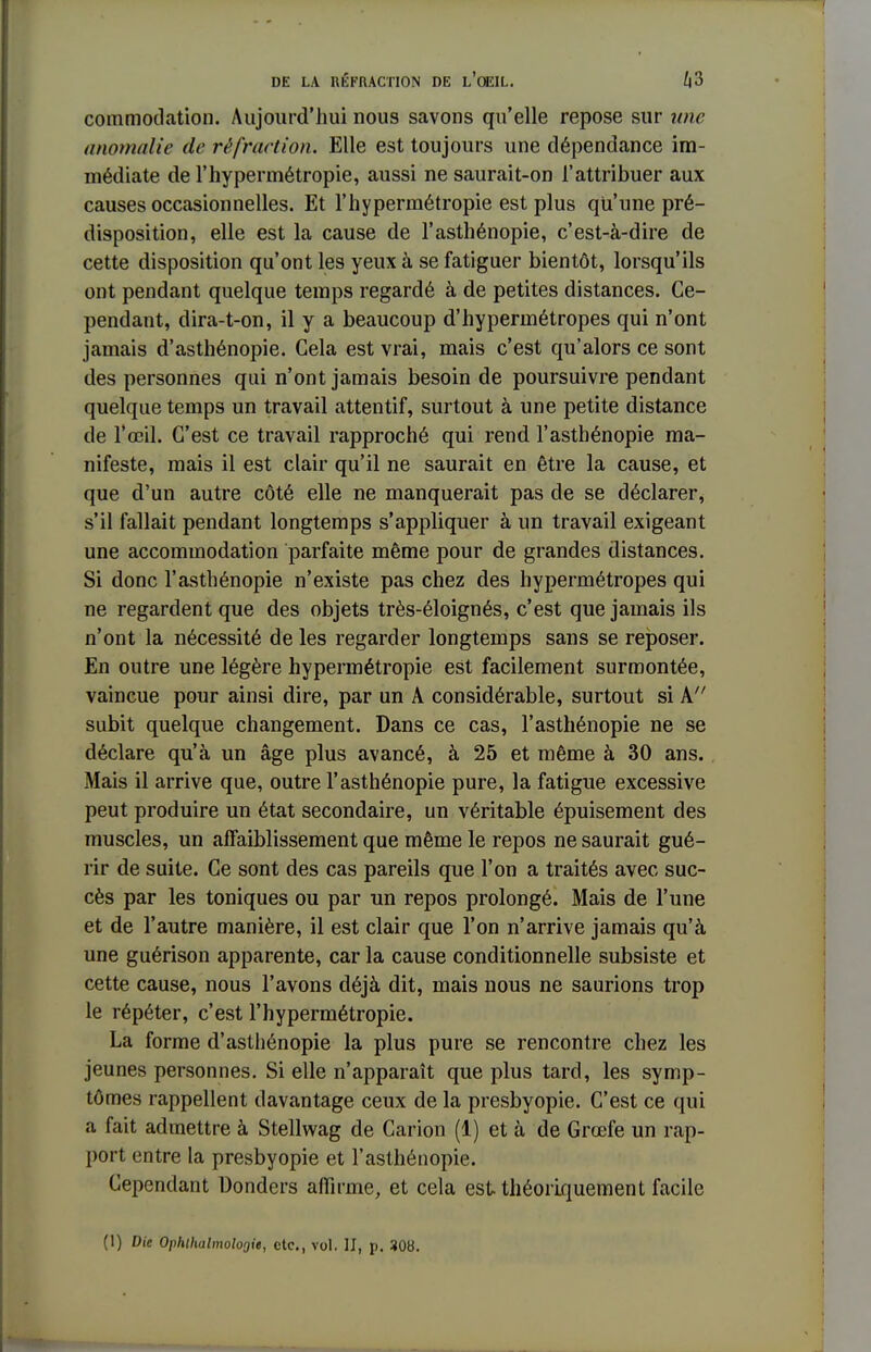 commodation. Aujourd'hui nous savons qu'elle repose sur une anomalie de réfraction. Elle est toujours une dépendance im- médiate de l'hypermétropie, aussi ne saurait-on l'attribuer aux causes occasionnelles. Et l'hypermétropie est plus qu'une pré- disposition, elle est la cause de l'asthénopie, c'est-à-dire de cette disposition qu'ont les yeux à se fatiguer bientôt, lorsqu'ils ont pendant quelque temps regardé à de petites distances. Ce- pendant, dira-t-on, il y a beaucoup d'hypermétropes qui n'ont jamais d'asthénopie. Gela est vrai, mais c'est qu'alors ce sont des personnes qui n'ont jamais besoin de poursuivre pendant quelque temps un travail attentif, surtout à une petite distance de l'œil. C'est ce travail rapproché qui rend l'asthénopie ma- nifeste, mais il est clair qu'il ne saurait en être la cause, et que d'un autre côté elle ne manquerait pas de se déclarer, s'il fallait pendant longtemps s'appliquer à un travail exigeant une accommodation parfaite même pour de grandes distances. Si donc l'asthénopie n'existe pas chez des hypermétropes qui ne regardent que des objets très-éloignés, c'est que jamais ils n'ont la nécessité de les regarder longtemps sans se reposer. En outre une légère hypermétropie est facilement surmontée, vaincue pour ainsi dire, par un A considérable, surtout si A subit quelque changement. Dans ce cas, l'asthénopie ne se déclare qu'à un âge plus avancé, à 25 et même à 30 ans. Mais il arrive que, outre l'asthénopie pure, la fatigue excessive peut produire un état secondaire, un véritable épuisement des muscles, un affaiblissement que même le repos ne saurait gué- rir de suite. Ce sont des cas pareils que l'on a traités avec suc- cès par les toniques ou par un repos prolongé. Mais de l'une et de l'autre manière, il est clair que l'on n'arrive jamais qu'à une guérison apparente, car la cause conditionnelle subsiste et cette cause, nous l'avons déjà dit, mais nous ne saurions trop le répéter, c'est l'hypermétropie. La forme d'asthénopie la plus pure se rencontre chez les jeunes personnes. Si elle n'apparaît que plus tard, les symp- tômes rappellent davantage ceux de la presbyopie. C'est ce qui a fait admettre à Stellwag de Carion (1) et à de Grœfe un rap- port entre la presbyopie et l'asthénopie. Cependant Donders affirme, et cela est théoriquement facile (1) Die Ophlhalmolorjit, etc., vol. II, p. 308.