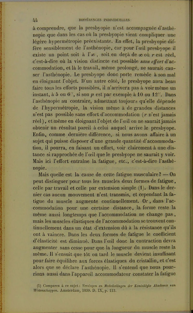 à comprendre, que la presbyopie n'est accompagnée d'asllié- nopie que dans les cas où la presbyopie vient compliquer une légère hypermétropie préexistante. Ea eflfet, la presbyopie dif- fère sensiblement de l'asthénopie, car pour l'œil presbyope il existe un point soit à l'co , soit en deçà de ce où est réel, c'est-à-dire où la vision distincte est possible sans effort d'ac- commodation, et là le travail, même prolongé, ne saurait cau- ser l'asthénopie. Le presbyope donc porte remède à son mal en éloignant l'objet. D'un autre côté, le presbyope aura beau faire tous les elforts possibles, il n'arrivera pas à voir même un instant, à 5 ou 6, si son p est par exemple à 10 ou 12. Dans l'asthénopie au contraire, admettant toujours qu'elle dépende de l'hypermétropie, la vision même à de grandes distances n'est pas possible sans effort d'accommodation (r n'est jamais réel), et même en éloignant l'objet de l'œil on ne saurait jamais obtenir un résultat pareil à celui auquel arrive le presbyope. Enfin, comme dernière différence, si nous avons affaire à un sujet qui puisse disposer d'une grande quantité d'accommoda- tion, il pourra, en faisant un effort, voir clairement à une dis- tance si rapprochée de l'œil que le presbyope ne saurait y voir. Mais ici l'effort entraîne la fatigue, etc., c'est-à-dire l'asthé- nopie. Mais quelle est la cause de cette fatigue musculaire? — On peut distinguer pour tous les muscles deux formes de fatigue , celle par travail et celle par extension simple (1). Dans le der- nier cas aucun mouvement n'est transmis, et cependant la fa- tigue du muscle augmente continuellement. Or, dans l'ac- commodation pour une certaine distance, la forme reste la même aussi longtemps que l'accommodation ne change pas, mais les muscles élastiques de l'accommodation se trouvent con- tinuellement dans un état d'extension dû à la résistance qu'ils ont à vaincre. Dans les deux formes de fatigue le coefficient d'élasticité est diminué. Dans l'œil donc la contraction devra augmenter sans cesse pour que la longueur du muscle reste la même. Il s'ensuit que tôt ou tard le muscle devient insuffisant pour faire équilibre aux forces élastiques du cristallin, et c'est alors que se déclare l'asthénopie. Il s'entend que nous pour- rions aussi dans l'appareil accommodateur constater la fatigue (1) Comparez à ce sujet : Verslagm en McdeJcclitigen der Koninklykc Akademie ran Wetenschappen. Amsterdam, 1859. D. IX, p. 113.