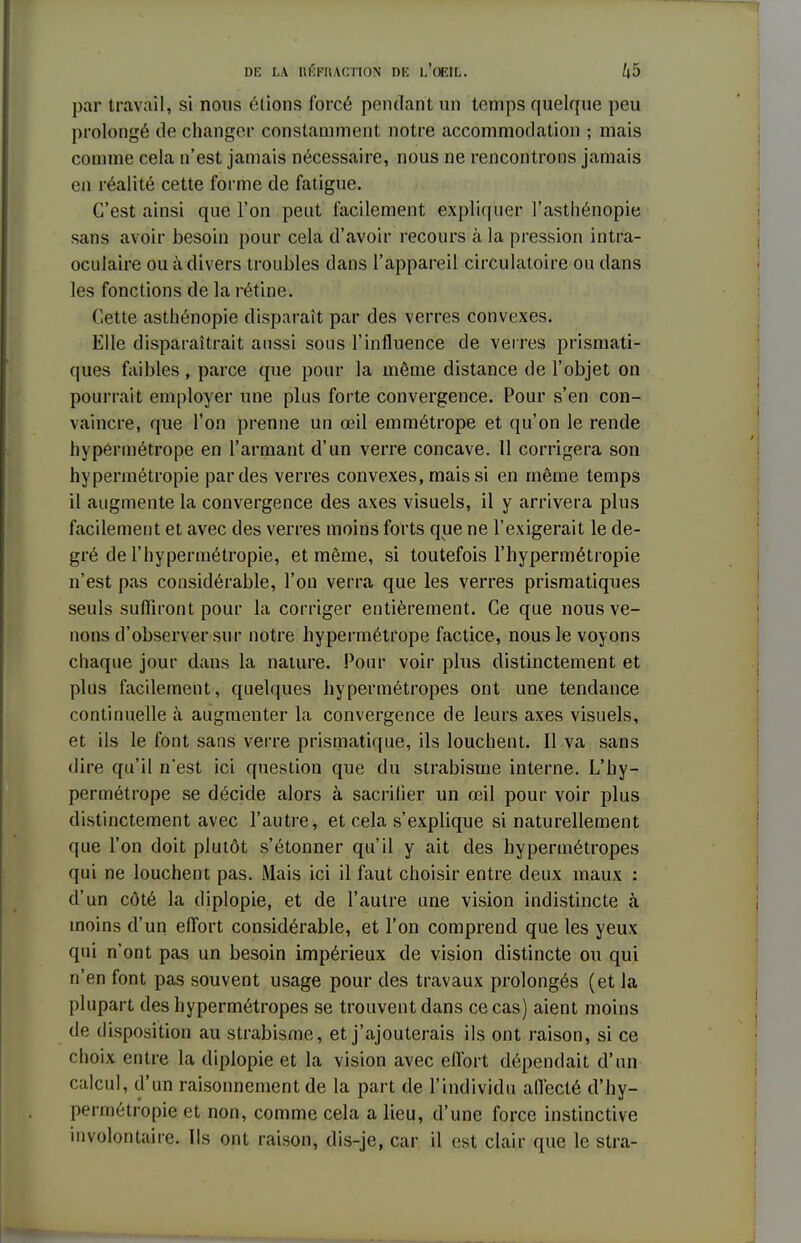 par travail, si nous éiions forcé pendant un temps quelque peu prolongé de changer constamment notre accommodation ; mais comme cela n'est jamais nécessaire, nous ne rencontrons jamais en réalité cette forme de fatigue. C'est ainsi que l'on peut facilement expliquer l'asthénopie sans avoir besoin pour cela d'avoir recours à la pression intra- oculaire ou à divers troubles dans l'appareil circulatoire ou dans les fonctions de la rétine. Cette asthénopie disparaît par des verres convexes. Elle disparaîtrait aussi sous l'influence de verres prismati- ques faibles , parce que pour la même distance de l'objet on pourrait employer une plus forte convergence. Pour s'en con- vaincre, que l'on prenne un œil emmétrope et qu'on le rende hypermétrope en l'armant d'un verre concave. Il corrigera son hypermétropie par des verres convexes, mais si en même temps il augmente la convergence des axes visuels, il y arrivera plus facilement et avec des verres moins forts que ne l'exigerait le de- gré de l'hypermétropie, et même, si toutefois l'hypermétropie n'est pas considérable, l'on verra que les verres prismatiques seuls suffiront pour la corriger entièrement. Ce que nous ve- nons d'observer sur notre hypermétrope factice, nous le voyons chaque jour dans la nature. Pour voir plus distinctement et plus facilement, quelques hypermétropes ont une tendance continuelle à augmenter la convergence de leurs axes visuels, et ils le font sans verre prismatique, ils louchent. Il va sans dire qu'il n'est ici question que du strabisme interne. L'hy- permétrope se décide alors à sacrifier un œil pour voir plus distinctement avec l'autre, et cela s'explique si naturellement que l'on doit plutôt s'étonner qu'il y ait des hypermétropes qui ne louchent pas. Mais ici il faut choisir entre deux maux : d'un côté la diplopie, et de l'autre une vision indistincte à inoins d'un effort considérable, et l'on comprend que les yeux qui n'ont pas un besoin impérieux de vision distincte ou qui n'en font pas souvent usage pour des travaux prolongés (et la plupart des hypermétropes se trouvent dans ce cas) aient moins de disposition au strabisme, et j'ajouterais ils ont raison, si ce choix entre la diplopie et la vision avec effort dépendait d'un calcul, d'un raisonnement de la part de l'individu allécté d'hy- permétropie et non, comme cela a lieu, d'une force instinctive involontaire. Ils ont raison, dis-je, car il est clair que le stra-