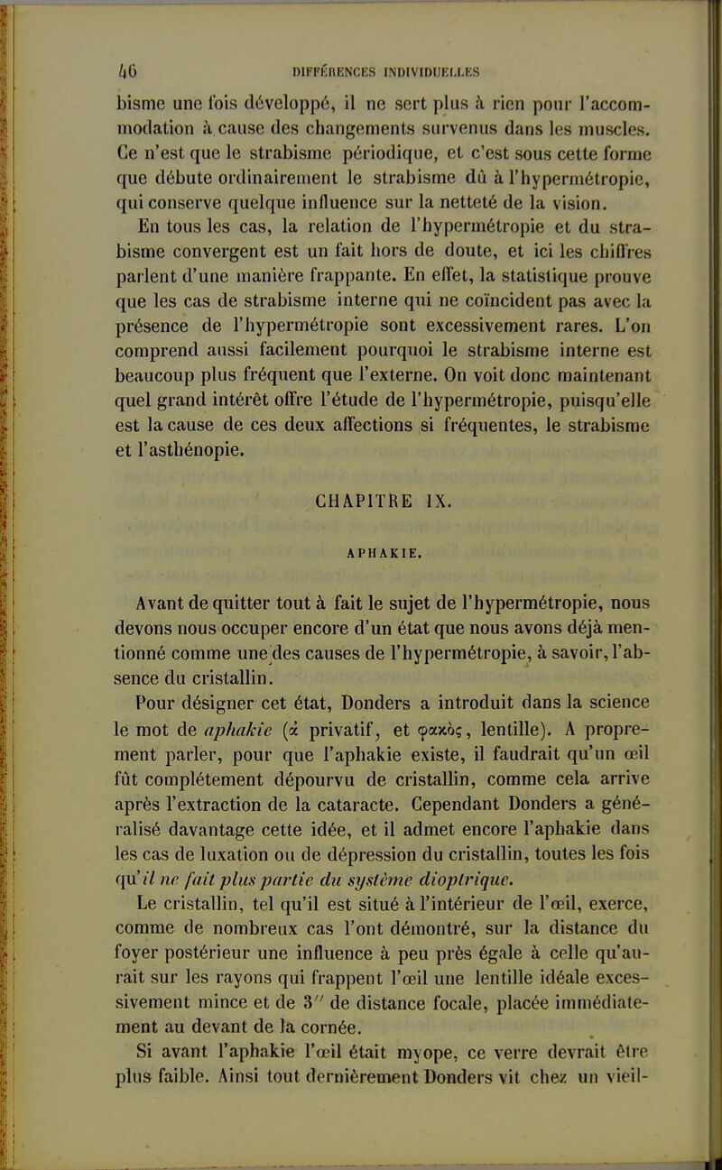 bisme une Ibis développé, il ne sert plus à rien pour l'accom- modation à cause des changements survenus dans les muscles. Ce n'est que le strabisme périodique, et c'est sous cette forme que débute ordinairement le strabisme dû à l'hypermétropie, qui conserve quelque influence sur la netteté de la vision. En tous les cas, la relation de l'hypermétropie et du stra- bisme convergent est un l'ait hors de doute, et ici les chiffres parlent d'une manière frappante. En effet, la statistique prouve que les cas de strabisme interne qui ne coïncident pas avec la présence de l'hypermétropie sont excessivement rares. L'on comprend aussi facilement pourquoi le strabisme interne est beaucoup plus fréquent que l'externe. On voit donc maintenant quel grand intérêt offre l'étude de l'hypermétropie, puisqu'elle est la cause de ces deux affections si fréquentes, le strabisme et l'asthénopie. CHAPITRE IX. APHAKIE. Avant de quitter tout à fait le sujet de l'hypermétropie, nous devons nous occuper encore d'un état que nous avons déjà men- tionné comme une des causes de l'hypermétropie, à savoir, l'ab- sence du cristallin. Pour désigner cet état, Donders a introduit dans la science le mot de aphakie (à privatif, et (paxo;, lentille). A propre- ment parler, pour que l'aphakie existe, il faudrait qu'un œil fût complètement dépourvu de cristallin, comme cela arrive après l'extraction de la cataracte. Cependant Donders a géné- ralisé davantage cette idée, et il admet encore l'aphakie dans les cas de luxation ou de dépression du cristallin, toutes les fois qVLil ne fait plus partie du système dioplrique. Le cristallin, tel qu'il est situé à l'intérieur de l'œil, exerce, comme de nombreux cas l'ont démontré, sur la distance du foyer postérieur une influence à peu près égale à celle qu'au- rait sur les rayons qui frappent l'œil une lentille idéale exces- sivement mince et de 3 de distance focale, placée immédiate- ment au devant de la cornée. Si avant l'aphakie l'œil était myope, ce verre devrait être plus faible. Ainsi tout dernièrement Donders vit chez un vieil-