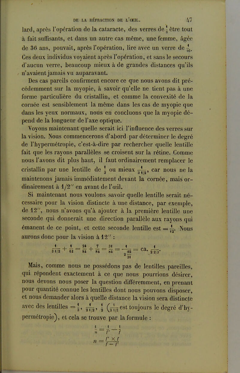 lard, après l'opération de la cataracte, des verres de l être tout à fait suffisants, et dans un autre cas même, une femme, âgée de 36 ans, pouvait, après l'opération, lire avec un verre de ^ Ces deux individus voyaient après l'opération, et sans le secours d'aucun verre, beaucoup mieux à de grandes distances qu'ils n'avaient jamais vu auparavant. Des cas pareils confirment encore ce que nous avons dit pré- cédemment sur la myopie, à savoir qu'elle ne tient pas à une forme particulière du cristallin, et comme la convexité de la cornée est sensiblement la même dans les cas de myopie que dans les yeux normaux, nous en concluons que la myopie dé- pend de la longueur de l'axe optique. Voyons maintenant quelle serait ici l'influence des verres sur la vision. Nous commencerons d'abord par déterminer le degré de l'hypermétropie, c'est-à-dire par rechercher quelle lentille fait que les rayons parallèles se croisent sur la rétine. Comme nous l'avons dit plus haut, il faut ordinairement remplacer le cristallin par une lentille de ^ ou mieux — , car nous ne la maintenons jamais immédiatement devant la cornée, mais or- dinairement à 1/2 en avant de l'œil. Si maintenant nous voulons savoir quelle lentille serait né- cessaire pour la vision distincte à une distance, par exeuiple, de 12, nous n'avons qu'à ajouter à la première lentille une seconde qui donnerait une direction parallèle aux rayons qui émanent de ce point, et cette seconde lentille est = ^. Nous aurons donc pour la vision à 12 : 31/2 ^ 1-2 84 ^ 84 — 84 ~ -22 ~ 2 2/3' 2 31 Mais, comme nous ne possédons pas de lentilles pareilles, qui répondent exactement à ce que nous pourrions désirer, nous devons nous poser la question différemment, en prenant pour quantité connue les lentilles dont nous pouvons disposer, et nous demander alors à quelle distance la vision sera distincte avec des lentilles =\, ! est toujours le degré d'hy- permétropie), et cela se trouve par la formule : \_ _ j i n~f' ?