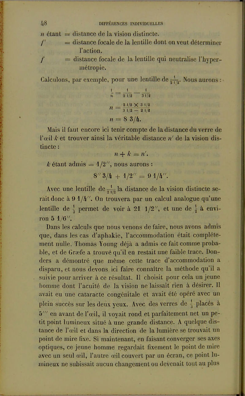 f /j8 différences individuelles n étant = distance de la vision distincte. f = distance focale de la lentille dont on veut déterminer l'action. / = distance focale de la lentille qui neutralise l'hyper- métropie. Calculons, par exemple, pour une lentille de ~r Nous aurons : i_ j_ _t_ n 2 1/2 3 1/2 _ 2 1/2X3 1/2  3 1/2 — 2 Iji n = 8 3/4. Mais il faut encore ici tenir compte de la distance du verre de l'œil k et trouver ainsi la véritable distance m! de la vision dis- tincte : n -f k = n'. k étant admis = 1/2, nous aurons : 8 3/4 + 1/2 == 9-1/4. Avec une lentille de — la distance de la vision distincte se- rait donc à 9 1/4. On trouvera par un calcul analogue qu'une lentille de \ permet de voir à 21 1/2, et une de \ à envi- ron 5 1/6. Dans les calculs que nous venons de faire, nous avons admis que, dans les cas cl'aphakie, l'accommodation était complète- ment nulle. Thomas Young déjà a admis ce fait comme proba- ble, et de Graefe a trouvé qu'il en restait une faible trace. Don- ders a démontré que même cette trace d'accommodation a disparu, et nous devons ici faire connaître la méthode qu'il a suivie pour arriver à ce résultat. Il choisit pour cela un jeune homme dont l'acuité de la vision ne laissait rien à désirer. Il avait eu une cataracte congénitale et avait été opéré avec un plein succès sur les deux yeux. Avec des verres de \ placés h h1 en avant de l'œil, il voyait rond et parfaitement net un pe- tit point lumineux situé à une grande distance. A quelque dis- tance de l'œil et dans la direction de la lumière se trouvait un point de mire fixe. Si maintenant, en faisant converger ses axes optiques, ce jeune homme regardait fixement le point de mire avec un seul œil, l'autre œil couvert par un écran, ce point lu- mineux ne subissait aucun changement ou devenait tout au plus