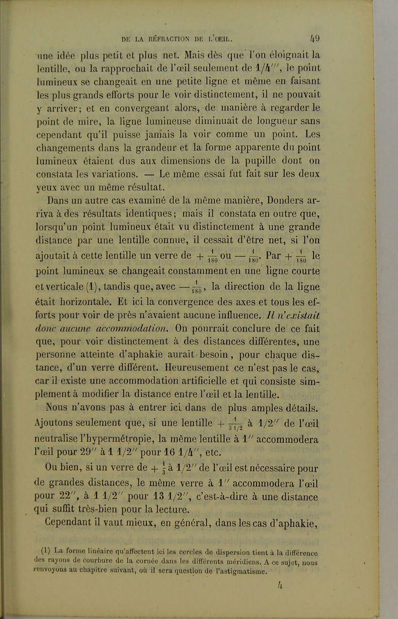 une idée plus petit et plus net. Mais dès que l'on éloignait la lentille, ou la rapprochait de l'œil seulement de 1/4', le point lumineux se changeait en une petite ligne et même en faisant les plus grands elïbrts pour le voir distinctement, il ne pouvait y arriver; et en convergeant alors, de manière à regarderie point de mire, la ligne lumineuse diminuait de longueur sans cependant qu'il puisse jamais la voir comme un point. Les changements dans la grandeur et la forme apparente du point lumineux étaient dus aux dimensions de la pupille dont on constata les variations. — Le même essai fut fait sur les deux yeux avec un même résultat. Dans un autre cas examiné de la même manière, Donders ar- riva à des résultats identiques; mais il constata en outre que, lorsqu'un point lumineux était vu distinctement à une grande distance par une lentille connue, il cessait d'être net, si l'on ajoutait à cette lentille un verre de + ^ ou — Par + ^ le point lumineux se changeait constamment en une ligne courte et verticale (1), tandis que, avec—~, la direction de la ligne était horizontale. Et ici la convergence des axes et tous les ef- forts pour voir de près n'avaient aucune influence. // n'existait donc aucune accommodation. On pourrait conclure de ce fait que, pour voir distinctement à des distances différentes, une personne atteinte d'aphakie aurait • besoin, pour chaque dis- tance, d'un verre différent. Heureusement ce n'est pas le cas, car il existe une accommodation artificielle et qui consiste sim- plement à modifier la distance entre l'œil et la lentille. Nous n'avons pas à entrer ici dans de plus amples détails. Ajoutons seulement que, si une lentille + 5^ à 1/2 de l'œil neutralise l'hypermétropie, la même lentille à 1 accommodera l'œil pour 29 à 1 1/2 pour 16 1/4, etc. Ou bien, si un verre de + \ à 1/2 de l'œil est nécessaire pour de grandes distances, le même verre à 1 accommodera l'œil pour 22, à 1 1/2 pour 13 1/2, c'est-à-dire à une distance qui suffit très-bien pour la lecture. Cependant il vaut mieux, en général, dans les cas d'aphakie, (1) La forme linéaire qu'affectent ici les cercles de dispersion tient à la différence des rayons de courbure de la cornée dans les différents méridiens. A ce sujet, nous renvoyons au chapitre suivant, où il sera question de l'astigmatisme. k