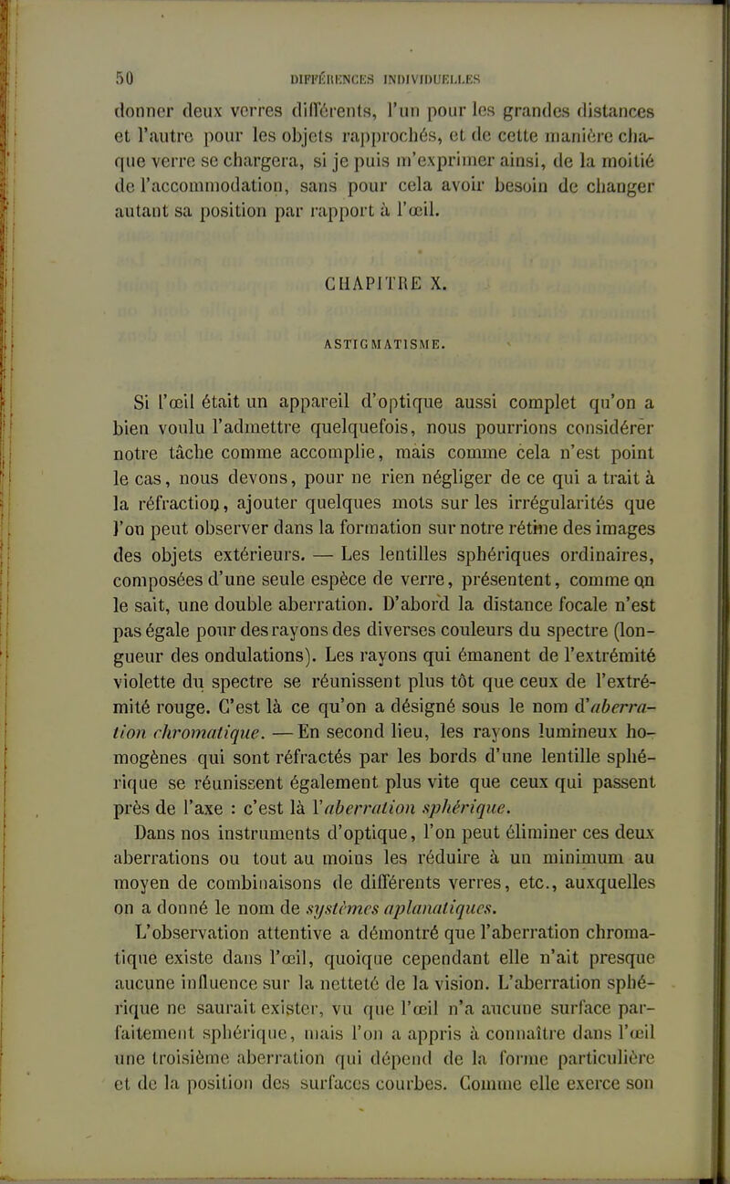 donner deux verres différents', l'un pour les grandes distances et l'autre pour les objets rapprochés, et de cette manière cha- que verre se chargera, si je puis m'exprimer ainsi, de la moitié de l'accommodation, sans pour cela avoir besoin de changer autant sa position par rapport à l'œil. CHAPITRE X. ASTIGMATISME. Si l'œil était un appareil d'optique aussi complet qu'on a bien voulu l'admettre quelquefois, nous pourrions considérer notre tâche comme accomplie, mais comme cela n'est point le cas, nous devons, pour ne rien négliger de ce qui a trait à la réfraction, ajouter quelques mots sur les irrégularités que l'on peut observer dans la formation sur notre rétine des images des objets extérieurs. — Les lentilles sphériques ordinaires, composées d'une seule espèce de verre, présentent, comme Qn le sait, une double aberration. D'abord la distance focale n'est pas égale pour des rayons des diverses couleurs du spectre (lon- gueur des ondulations). Les rayons qui émanent de l'extrémité violette du spectre se réunissent plus tôt que ceux de l'extré- mité rouge. C'est là ce qu'on a désigné sous le nom d''aberra- tion chromatique. —En second lieu, les rayons lumineux ho- mogènes qui sont réfractés par les bords d'une lentille sphé- rique se réunissent également plus vite que ceux qui passent près de l'axe : c'est là Y aberration spJiériqne. Dans nos instruments d'optique, l'on peut éliminer ces deux aberrations ou tout au moins les réduire à un minimum au moyen de combinaisons de différents verres, etc., auxquelles on a donné le nom de systèmes aplanatiques. L'observation attentive a démontré que l'aberration chroma- tique existe dans l'œil, quoique cependant elle n'ait presque aucune influence sur la netteté de la vision. L'aberration sphé- rique ne saurait exister, vu que l'œil n'a aucune surface par- faitement sphériqne, mais l'on a appris à connaître dans l'œil une troisième aberration qui dépend de la forme particulière et de la position des surfaces courbes. Comme elle exerce son