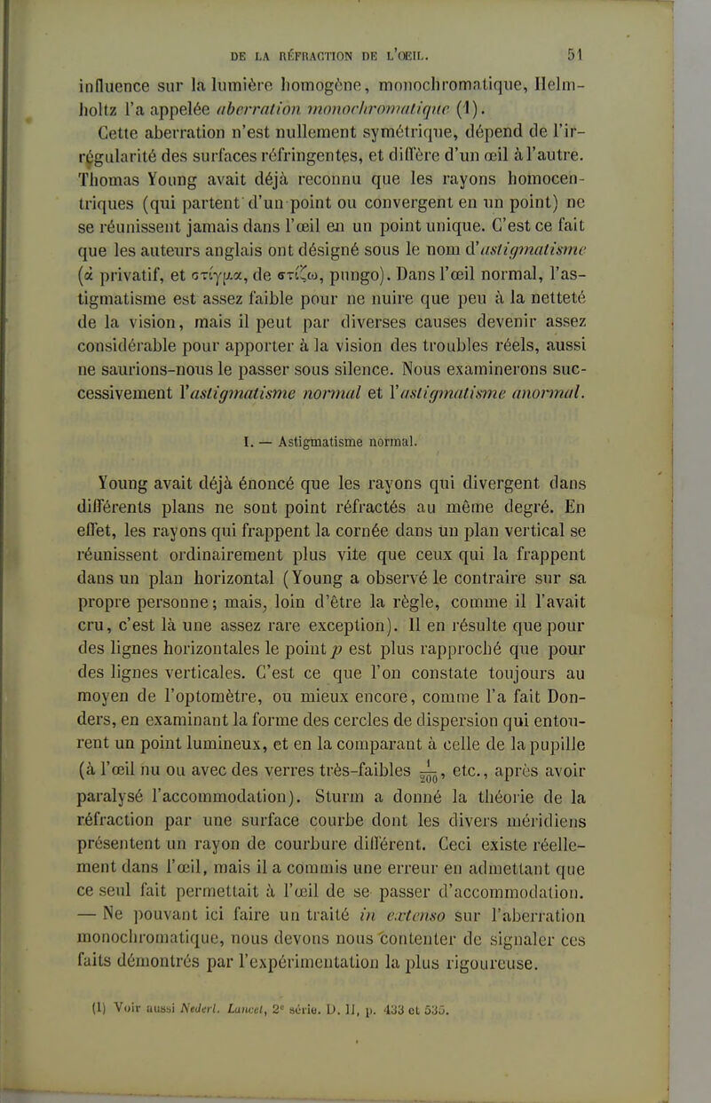 influence sur la lumière homogène, monochromatique, Ilehn- holtz l'a appelée aberration monochromatiqile (1). Cette aberration n'est nullement symétrique, dépend de l'ir- régularité des surlaces réfringentes, et diffère d'un œil à l'autre. Thomas Young avait déjà reconnu que les rayons homocen- triques (qui partent d'un point ou convergent en un point) ne se réunissent jamais dans l'œil en un point unique. C'est ce fait que les auteurs anglais ont désigné sous le nom d'astigmatisme (à privatif, et (my|/,a, de «m'Cco, pungo). Dans l'œil normal, l'as- tigmatisme est assez faible pour ne nuire que peu à la netteté de la vision, mais il peut par diverses causes devenir assez considérable pour apporter à la vision des troubles réels, aussi ne saurions-nous le passer sous silence. Nous examinerons suc- cessivement Y astigmatisme normal et X astigmatisme anormal. I. — Astigmatisme normal. Young avait déjà énoncé que les rayons qui divergent dans différents plans ne sont point réfractés au même degré. En effet, les rayons qui frappent la cornée dans un plan vertical se réunissent ordinairement plus vite que ceux qui la frappent dans un plan horizontal (Young a observé le contraire sur sa propre personne; mais, loin d'être la règle, comme il l'avait cru, c'est là une assez rare exception). 11 en résulte que pour des lignes horizontales le point 7? est plus rapproché que pour des lignes verticales. C'est ce que l'on constate toujours au moyen de l'optomètre, ou mieux encore, comme l'a fait Don- ders, en examinant la forme des cercles de dispersion qui entou- rent un point lumineux, et en la comparant à celle de la pupille (à l'œil nu ou avec des verres très-faibles etc., après avoir paralysé l'accommodation). Sturm a donné la théorie de la réfraction par une surface courbe dont les divers méridiens présentent un rayon de courbure différent. Ceci existe réelle- ment dans l'œil, mais il a commis une erreur en admettant que ce seul fait permettait à l'œil de se passer d'accommodation. — Ne pouvant ici faire un traité in extenso sur l'aberration monochromatique, nous devons nous contenter de signaler ces faits démontrés par l'expérimentation la plus rigoureuse. (1) Voir uussi Nederl. Laticel, 2° aiiiio. D. II, p. 433 et 53û.