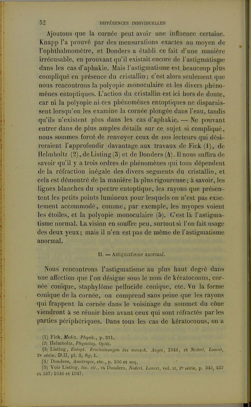 Ajoutons que la cornée peut avoir une influence certaine. Knapp l'a prouvé par des mensurations exactes au moyen de rophthalmoïïiètre, et Donders a établi ce fait d'une manière irrécusable, en prouvant qu'il existait encore de l'astigmatisme dans les cas d'aphakie. Mais l'astigmatisme est beaucoup plus compliqué en présence du cristallin ; c'est alors seulement que nous rencontrons la polyopie monoculaire et les divers phéno- mènes entoptiques. L'action du cristallin est ici hors de doute, car ni la polyopie ni ces phénomènes entoptiques ne disparais- sent lorsqu'on les examine la cornée plongée dans l'eau, tandis qu'ils n'existent plus dans les cas d'aphakie. — Ne pouvant entrer dans de plus amples détails sur ce sujet si compliqué, nous sommes forcé de renvoyer ceux de nos lecteurs qui dési- reraient l'approfondir davantage aux travaux de Fick(l), dé Helmholtz (2), de Listing (3) et de Donders (h). Il nous suffira de savoir qu'il y a trois ordres de phénomènes qui tous dépendent delà réfraction inégale des divers segments du cristallin, et cela est démontré de la manière la plus rigoureuse; à savoir, les lignes blanches du spectre entoptique, les rayons que présen- tent les petits points lumineux pour lesquels on n'est pas exac- tement accommodé, comme, par exemple, les myopes voient les étoiles, et la polyopie monoculaire (5). C'est là l'astigma- tisme normal. La vision en souffre peu, surtout si l'on fait usage des deux yeux; mais il n'en est pas de même de l'astigmatisme anormal. II. — Astigmatisme anormal. Nous rencontrons l'astigmatisme au plus haut degré dans une affection que l'on désigne sous le nom de kératoconus, cor- née conique, staphylôme pellucide conique, etc. Vu la forme conique de la cornée, on comprend sans peine que les rayons qui frappent la cornée dans le voisinage du sommet du cône viendront à se réunir bien avant ceux qui sont réfractés parles parties périphériques. Dans tous les cas de kératoconus, on a (1) Fick, Mediz. Physik., p. 331. (2) Helmholtz, Physiolog. Oplilc. (3) Listing, Entopt. Erscheinungen des mentcK. Auges, 1846, et Nederl. Lancel, V« série. D.1I, pl. 5, fig. 1. (4; Donders, Âmétropie, etc., p. 100 et seq. (5) Voir Listing, /oc. cit., et Doudcrs, Nederl. Lancel, vol. u, 2* série, p. 345, 132 et ;337.-lii JG et 1U47.