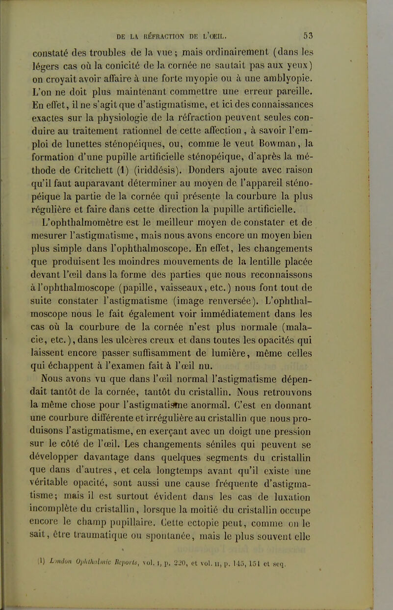 constaté des troubles de Ja vue; mais ordinairement (dans les légers cas où la conicité de la cornée ne sautait pas aux yeux) on croyait avoir affaire à une forte myopie ou à une amblyopie. L'on ne doit plus maintenant commettre une erreur pareille. En effet, il ne s'agit que d'astigmatisme, et ici des connaissances exactes sur la physiologie de la réfraction peuvent seules con- duire au traitement rationnel de cette affection , à savoir l'em- ploi de lunettes sténopéiques, ou, comme le veut Bowman, la formation d'une pupille artificielle sténopéique, d'après la mé- thode de Critchett (1) (iriddésis). Donders ajoute avec raison qu'il faut auparavant déterminer au moyen de l'appareil sténo- péique la partie de la cornée qui présente la courbure la plus régulière et faire dans cette direction la pupille artificielle. L'ophthalmomètre est le meilleur moyen de constater et de mesurer l'astigmatisme, mais nous avons encore un moyen bien plus simple dans l'ophthalmoscope. En effet, les changements que produisent les moindres mouvements de la lentille placée devant l'œil dans la forme des parties que nous reconnaissons à l'ophthalmoscope (papille, vaisseaux, etc.) nous font tout de suite constater l'astigmatisme (image renversée). L'ophthal- moscope nous le fait également voir immédiatement dans les cas où la courbure de la cornée n'est plus normale (mala- de , etc. ), dans les ulcères creux et dans toutes les opacités qui laissent encore passer suffisamment de lumière, même celles qui échappent à l'examen fait à l'œil nu. Nous avons vu que dans l'œil normal l'astigmatisme dépen- dait tantôt de la cornée, tantôt du cristallin. Nous retrouvons la même chose pour l'astigmatisme anormal. C'est en donnant une courbure différente et irrégulière au cristallin que nous pro- duisons l'astigmatisme, en exerçant avec un doigt une pression sur le côté de l'œil. Les changements séniles qui peuvent se développer davantage dans quelques segments du cristallin que dans d'autres, et cela longtemps avant qu'il existe une véritable opacité, sont aussi une cause fréquente d'astigma- tisme; mais il est surtout évident dans les cas de luxation incomplète du cristallin, lorsque la moitié du cristallin occupe encore le champ pupillaire. Celle cctopiepeut, comme on le sait, être traumatique ou spontanée, mais le plus souvent elle (1) Lmdon Qiihlhalmic RopoFtt, vol. i, p. 2.'0, ot vol. rï, l>. Mû, 151 et seq.