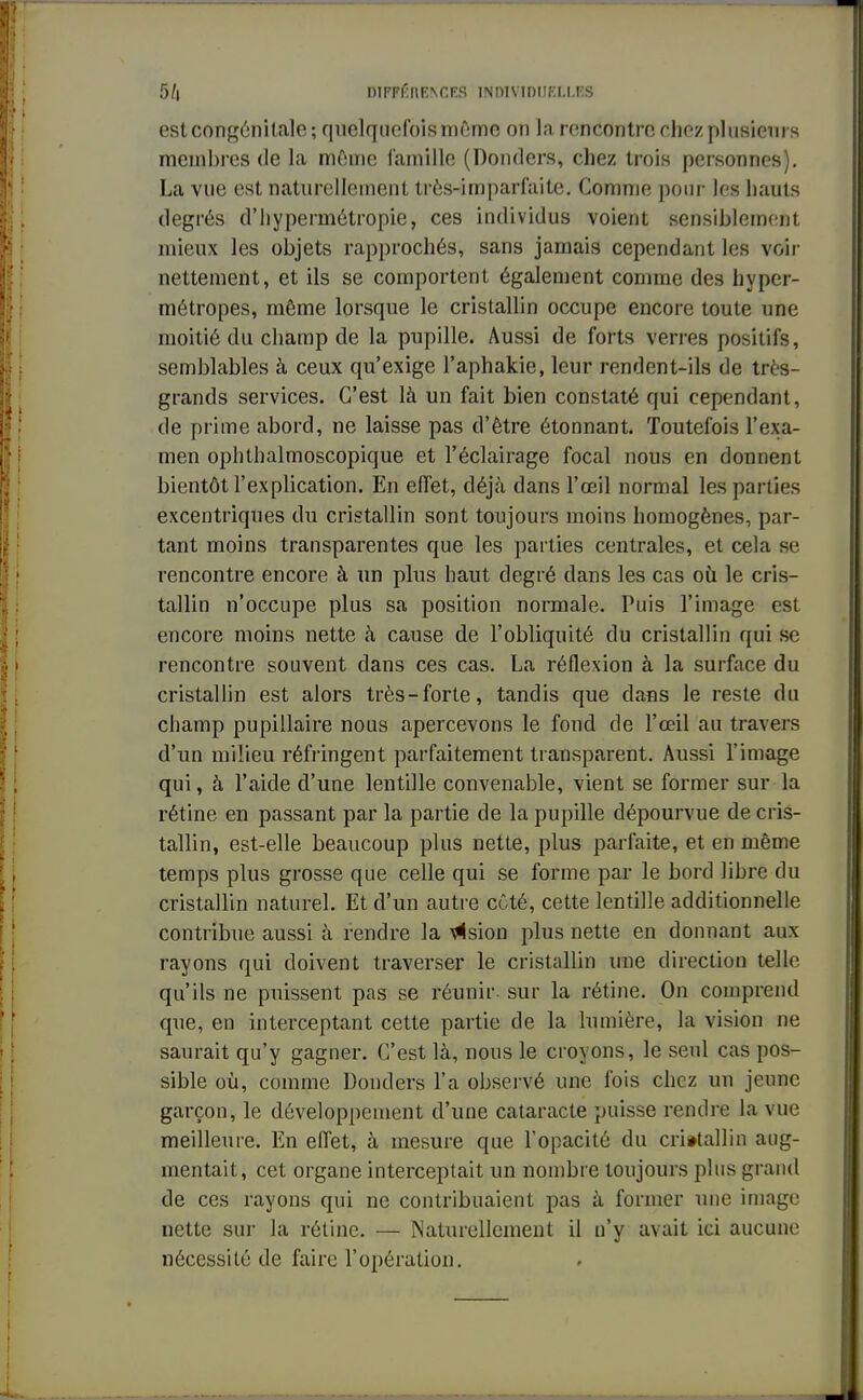 est congénitale; quelquefois même on la rencontre chez plusieurs membres de la même famille (Donders, chez trois personnes). La vue est naturellement très-irnparfaite. Comme pour les hauts degrés d'hypermétropie, ces individus voient sensiblement mieux les objets rapprochés, sans jamais cependant les voir nettement, et ils se comportent également comme des hyper- métropes, même lorsque le cristallin occupe encore toute une moitié du champ de la pupille. Aussi de forts verres positifs, semblables à ceux qu'exige l'aphakie, leur rendent-ils de très- grands services. C'est là un fait bien constaté qui cependant, de prime abord, ne laisse pas d'être étonnant. Toutefois l'exa- men ophthalmoscopique et l'éclairage focal nous en donnent bientôt l'explication. En effet, déjà dans l'œil normal les parties excentriques du cristallin sont toujours moins homogènes, par- tant moins transparentes que les parties centrales, et cela se rencontre encore à un plus haut degré dans les cas où. le cris- tallin n'occupe plus sa position normale. Puis l'image est encore moins nette à cause de l'obliquité du cristallin qui se rencontre souvent dans ces cas. La réflexion à la surface du cristallin est alors très-forte, tandis que dans le reste du champ pupillaire nous apercevons le fond de l'œil au travers d'un milieu réfringent parfaitement transparent. Aussi l'image qui, à l'aide d'une lentille convenable, vient se former sur la rétine en passant par la partie de la pupille dépourvue de cris- tallin, est-elle beaucoup plus nette, plus parfaite, et en même temps plus grosse que celle qui se forme par le bord libre du cristallin naturel. Et d'un autre côté, cette lentille additionnelle contribue aussi à rendre la \«lsion plus nette en donnant aux rayons qui doivent traverser le cristallin une direction telle qu'ils ne puissent pas se réunir, sur la rétine. On comprend que, en interceptant cette partie de la lumière, la vision ne saurait qu'y gagner. C'est là, nous le croyons, le seul cas pos- sible où, comme Donders l'a observé une fois chez un jeune garçon, le développement d'une cataracte puisse rendre la vue meilleure. En effet, à mesure que l'opacité du cristallin aug- mentait, cet organe interceptait un nombre toujours plus grand de ces rayons qui ne contribuaient pas à former une image nette sur la rétine. — Naturellement il n'y avait ici aucune nécessité de faire l'opération.