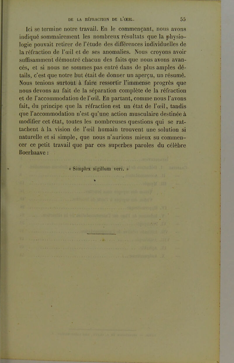 Ici se termine notre travail. En le commençant, nous avons indiqué sommairement les nombreux résultats que la physio- logie pouvait retirer de l'étude des différences individuelles de la réfraction de l'œil et de ses anomalies. Nous croyons avoir suffisamment démontré chacun des faits que nous avons avan- cés, et si nous ne sommes pas entré dans de plus amples dé- tails, c'est que notre but était de donner un aperçu, un résumé. Nous tenions surtout à faire ressortir l'immense progrès que nous devons au fait de la séparation complète de la réfraction et de l'accommodation de l'œil. En partant, comme nous l'avons fait, du principe que la réfraction est un état de l'œil, tandis que l'accommodation n'est qu'une action musculaire destinée à modifier cet état, toutes les nombreuses questions qui se rat- tachent à la vision de l'œil humain trouvent une solution si naturelle et si simple, que nous n'aurions mieux su commen- cer ce petit travail que par ces superbes paroles du célèbre Boerhaave : « Simplex sigillum veri. »