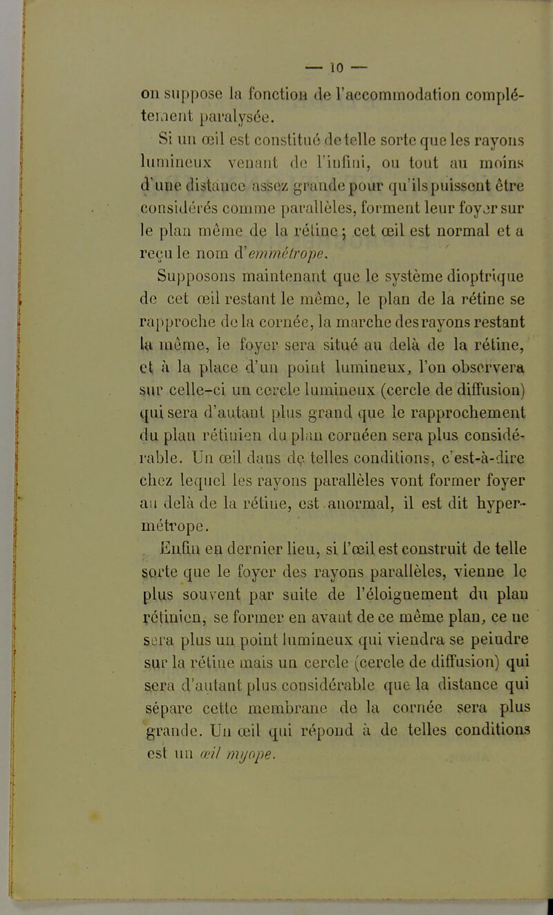 — 10 — on suppose la fonction de l'accommodation complè- te!.lent paralysée. Si un œil est constitué dételle sorte que les rayons lumineux venant de l'iiifuii, ou tout au moins d'une distance assez grande pour qu'ils puissent être considérés comme parallèles, forment leur foyjrsur le plan même de la réliue ; cet œil est normal et a recule nom à'emmélrope. Supposons maintenant que le système dioptriqiie de cet œil restant le même, le plan de la rétine se rapproche delà cornée, la marche desrayons restant la môme, le foyer sera situé au delà de la rétine, et à la place d'un point lumineux, l'on observera sur celle-ci un cercle lumineux (cercle de diffusion) qui sera d'autant plus grand que le rapprochement du plan rétinien du plan cornéen sera plus considé- rable. Un œil dans de telles conditions, c'est-à-dire chez lequel les rayons parallèles vont former foyer an delà de la rétine, est anormal, il est dit hyper- métrope. EnQn en dernier lieu, si l'œil est construit de telle sorte que le foyer des rayons parallèles, vienne le plus souvent par suite de l'éloignemeut du plan ifétinien, se former en avant de ce même plan, ce ne sera plus un point himineux qui viendra se peindre sur la rétine mais un cercle (cercle de diffusion) qui ^era d'autant plus considérable que la distance qui sépare cette membrane de la cornée sera plus grande. Un œil qui répond à de telles condition.'? est un œil myope.