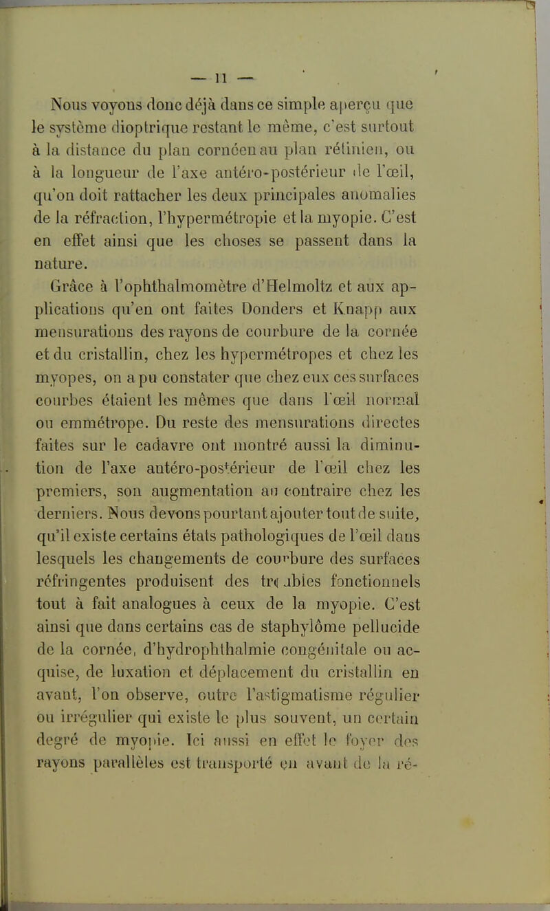 Nous voyous doue déjà dans ce simple aperçu que le système dioptrique restant le même, c'est surtout à la distance du plan coruéenau plan rétinien, ou à la longueur de l'axe antéro-postérieur de l'œil, qu'on doit rattacher les deux principales anomalies de la réfraction, l'hypermétropie et la myopie. C'est en effet ainsi que les choses se passent dans la nature. Grâce à l'ophthalmomètre d'Helmoltz et aux ap- plications qu'en ont faites Donders et Knapp aux mensurations des rayons de courbure de la cornée et du cristallin, chez les hypermétropes et chez les myopes, on a pu constater que chez eux ces surfaces coiu^bes étaient les mêmes que dans l'œil normal ou emmétrope. Du reste des mensurations directes faites sur le cadavre ont montré aussi la diminu- tion de l'axe antéro-pos+érieur de l'œil chez les premiers, son augmentation au contraire chez les derniers. Nous devons pourtant ajouter tout de suite, qu'il existe certains états pathologiques de l'œil dans lesquels les changements de courbure des surfaces réfringentes produisent des trd jbies fonctionnels tout à fait analogues à ceux de la myopie. C'est ainsi que dans certains cas de staphylôme pellucide de la cornée, d'hydrophthalmie congénitale ou ac- quise, de luxation et déplacement du cristallin en avant, l'on observe, outre l'astigmatisme régulier ou irrégulier qui existe le plus souvent, un certain degré de myopie. Ici aussi en efr(?t le foyer des rayons parallèles est transporté cii avant de la ré-