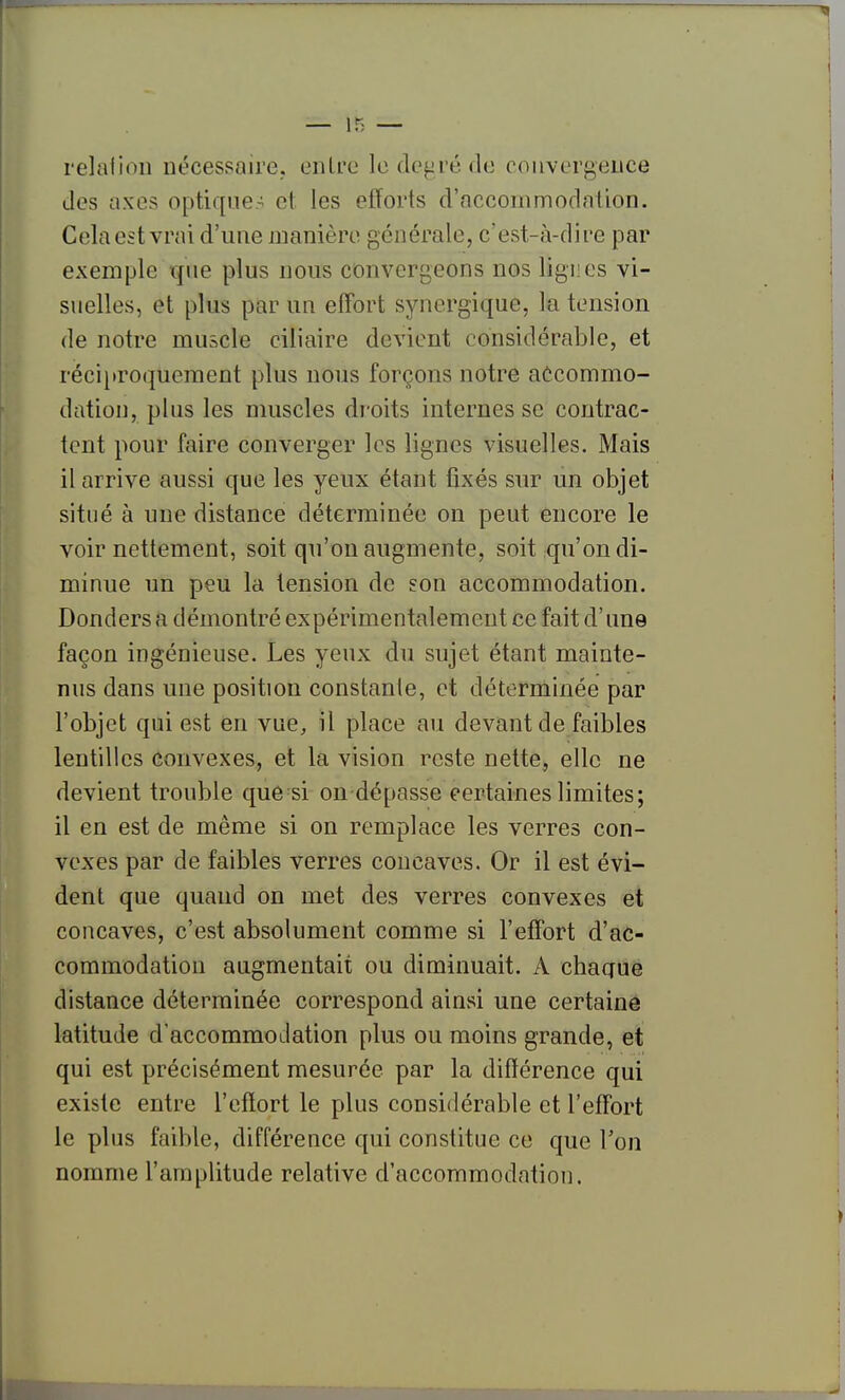 relaiion nécessaire, entre le déféré de couvergeiice des axes optique- et les efforts d'accommodation. Cela est vrai d'une manière générale, c'est-à-dii-e par exemple que plus nous convergeons nos lignes vi- suelles, et plus par un effort synergique, la tension de notre muscle ciliaire devient considérable, et réciproquement plus nous forçons notre accommo- dation, plus les muscles droits internes se contrac- tent pour faire converger les lignes visuelles. Mais il arrive aussi que les yeux étant fixés sur un objet situé à une distance déterminée on peut encore le voir nettement, soit qu'on augmente, soit qu'on di- minue un peu la tension de son accommodation. Donders a démontré expérimentalement ce fait d'une façon ingénieuse. Les yeux du sujet étant mainte- nus dans une position constante, et déterminée par l'objet qui est en vue, il place au devant de faibles lentilles convexes, et la vision reste nette, elle ne devient trouble que si on dépasse certaines limites; il en est de même si on remplace les verres con- vexes par de faibles verres concaves. Or il est évi- dent que quand on met des verres convexes et concaves, c'est absolument comme si l'effort d'ac- commodation augmentait ou diminuait. A chaque distance déterminée correspond ainsi une certaine latitude d'accommodation plus ou moins grande, et qui est précisément mesurée par la différence qui existe entre l'effort le plus considérable et l'effort le plus faible, différence qui constitue ce que Ton nomme l'amplitude relative d'accommodation.