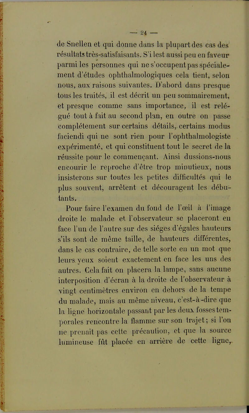 de Siiellen et qui donne dans la plupart des cas des' résultats très-satisfaisants. S'i lest aussi peu en faveur parmi les personnes qui ne s'occupent pas spéciale- ment d'études ophthalmologiques cela tient, selon nous, aux raisons suivantes. D'abord dans presque tous les traités, il est décrit un peu sommairement, et presque comme sans importance, il est relé- gué tout à fait au second plan, en outre on passe complètement sur certains détails, certains modus faciendi qui ne sont rien pour l'ophthalmologiste expérimenté, et qui constituent tout le secret de la réussite pour le commençant. Ainsi dussions-nous encourir le reproche d'être trop minutieux, nous insisterons sur toutes les petites difticultés qui le plus souvent, arrêtent et découragent les débu- tants. Pour taire l'examen du fond de l'œil à l'image droite le malade et l'observateur se placeront eu face l'un de l'autre sur des sièges d'égales hauteurs s'ils sont de même taille, de hauteurs différentes, dans le cas contraire, de telle sorte en un mot que leurs, yeux soient exactement en face les uns des autres. Cela fait on placera la lampe, sans aucune interposition d'écran à la droite de Tobservateur à vingt centimètres environ en dehors de la tempe du malade, mais au même niveau, c'est-à-dire que la ligne horizontale passant par les deux fosses tem- porales rencontre la flamme sur son trajet; si l'on ne prenait pas cette précaution, et que la source lumineuse fût placée en arrière de cette ligne,.