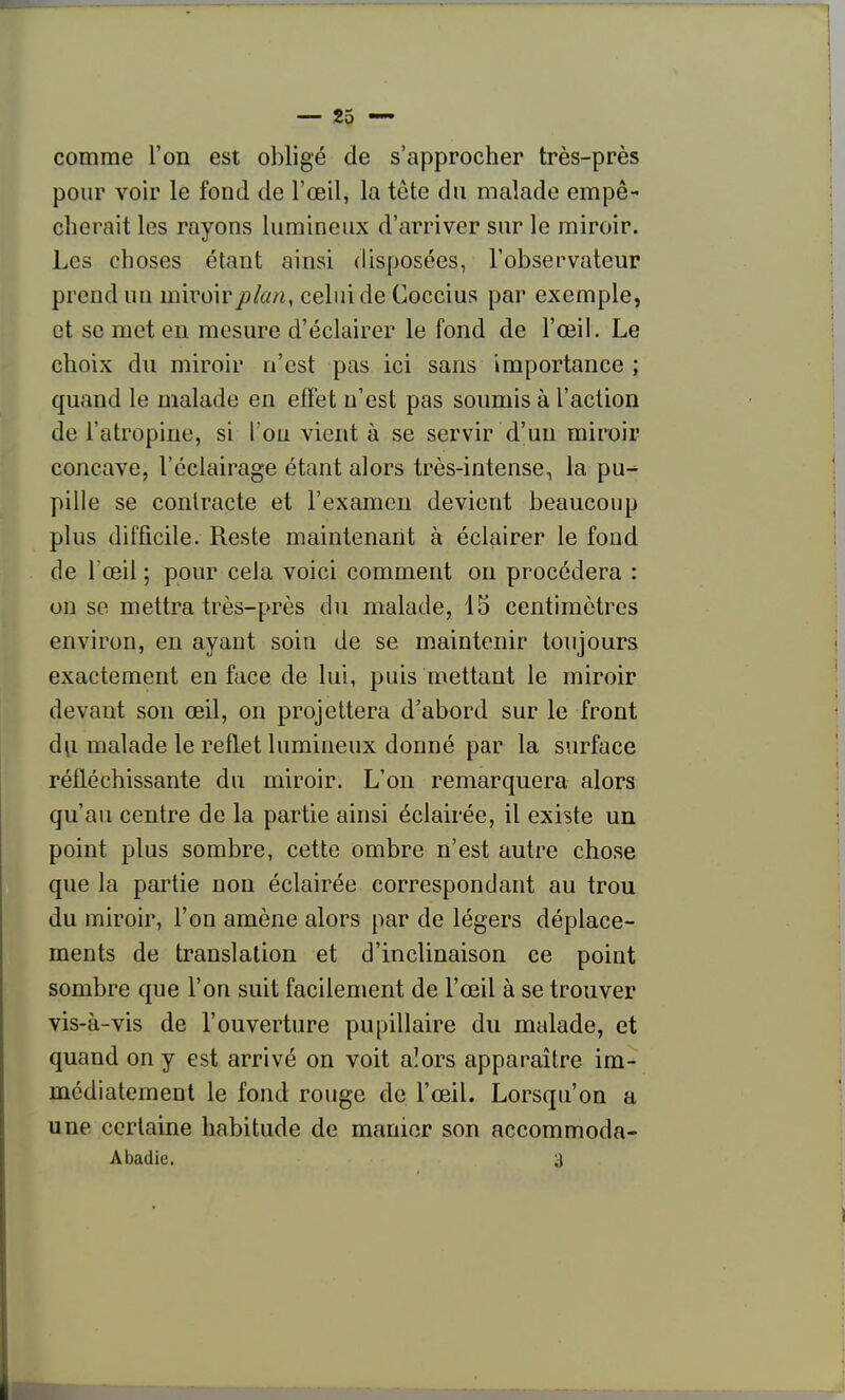 comme l'on est obligé de s'approcher très-près pour voir le fond de l'œil, la tète du malade empê- cherait les rayons lumineux d'arriver sur le miroir. Les choses étant ainsi disposées, l'observateur prend un miroirplcuiy celui de Coccius par exemple, et se mot en mesure d'éclairer le fond de l'œil. Le choix du miroir n'est pas ici sans importance ; quand le malade en effet n'est pas soumis à l'action de l'atropine, si Ton vient à se servir d'un miroir concave, l'éclairage étant alors très-intense, la pu-^ pille se contracte et l'examen devient beaucoup plus difficile. Reste maintenant à éclairer le fond de l'œil ; pour cela voici comment on procédera : on se mettra très-près du malade, 15 centimètres environ, en ayant soin de se maintenir toujours exactement en face de lui, puis mettant le miroir devant son œil, on projettera d'abord sur le front dii malade le reflet lumineux donné par la surface réfléchissante du miroir. L'on remarquera alors qu'au centre de la partie ainsi éclairée, il existe un point plus sombre, cette ombre n'est autre chose que la partie non éclairée correspondant au trou du miroir, l'on amène alors par de légers déplace- ments de translation et d'inclinaison ce point sombre que l'on suit facilement de l'œil à se trouver vis-à-vis de l'ouverture pupillaire du malade, et quand on y est arrivé on voit alors apparaître im- médiatement le fond rouge de l'œil. Lorsqu'on a une certaine habitude de manier son accommoda- Abadie. a