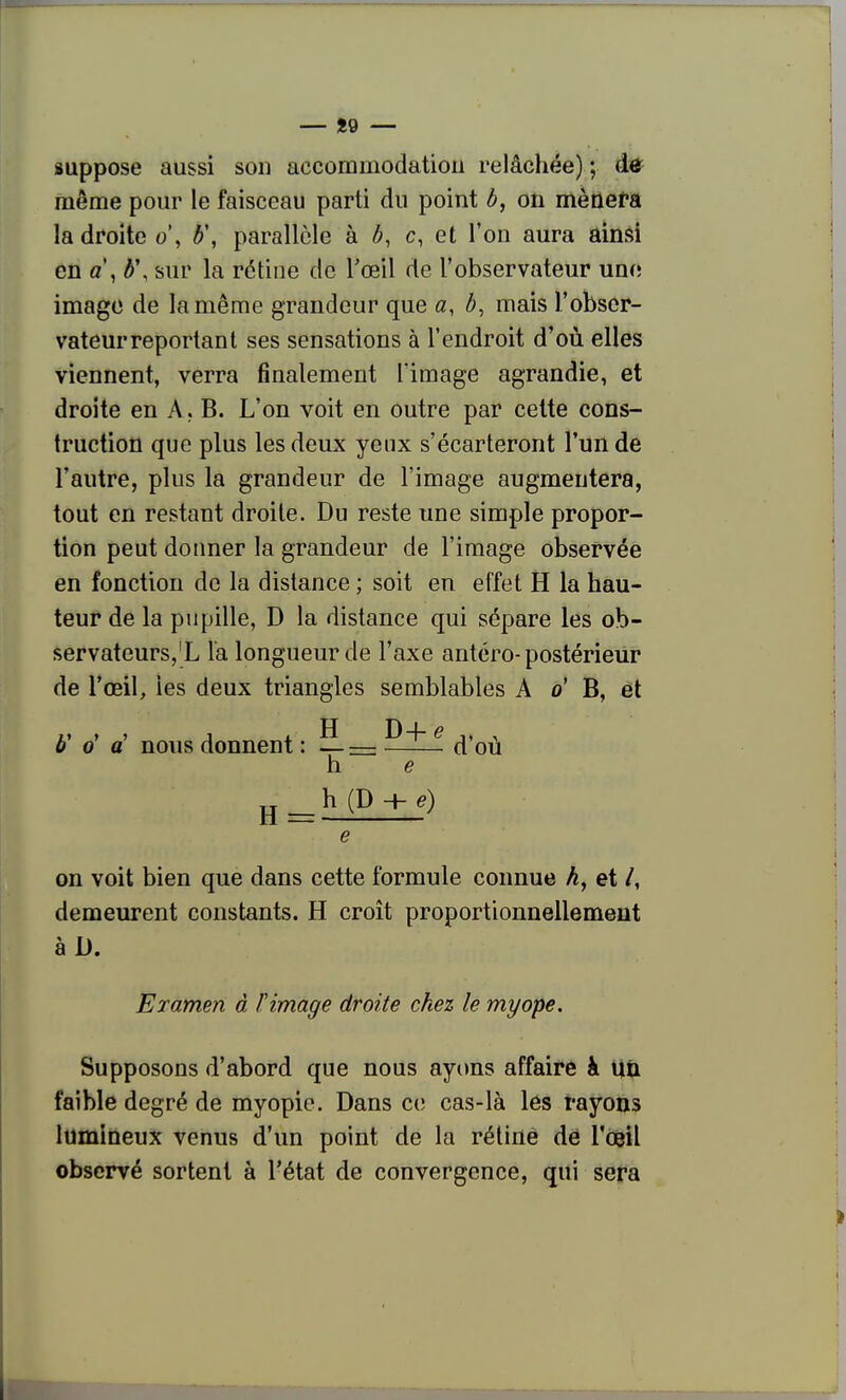 suppose aussi sou accommodatiou relâchée) ; dô^ même pour le faisceau parti du point b, on mènera la droite o\ b\ parallèle à b, c, et l'on aura ainsi en a\ b\ sur la rétine de l'œil de l'observateur une imago de la même grandeur que a, b, mais l'obser- vateur reportant ses sensations à l'endroit d'où elles viennent, verra finalement l'image agrandie, et droite en A . B. L'on voit en outre par cette cons- truction que plus les deux yenx s'écarteront l'un de l'autre, plus la grandeur de l'image augmentera, tout en restant droite. Du reste une simple propor- tion peut donner la grandeur de l'image observée en fonction de la distance ; soit en effet H la hau- teur de la pupille, D la distance qui sépare les ob- servateurs,'L la longueur de l'axe antéro-postérieur de l'œil, les deux triangles semblables A o' B, et b' o' a' nous donnent : — — ^^ ^ d'où h e H_b(D + g) e on voit bien que dans cette formule connue A, et /, demeurent constants. H croît proportionnellement Examen à Timage droite chez le myope. Supposons d'abord que nous ayons affaire à uû faible degré de myopie. Dans ce cas-là les rayons lumineux venus d'un point de la rétine dé l'oeil observé sortent à l'état de convergence, qui sera