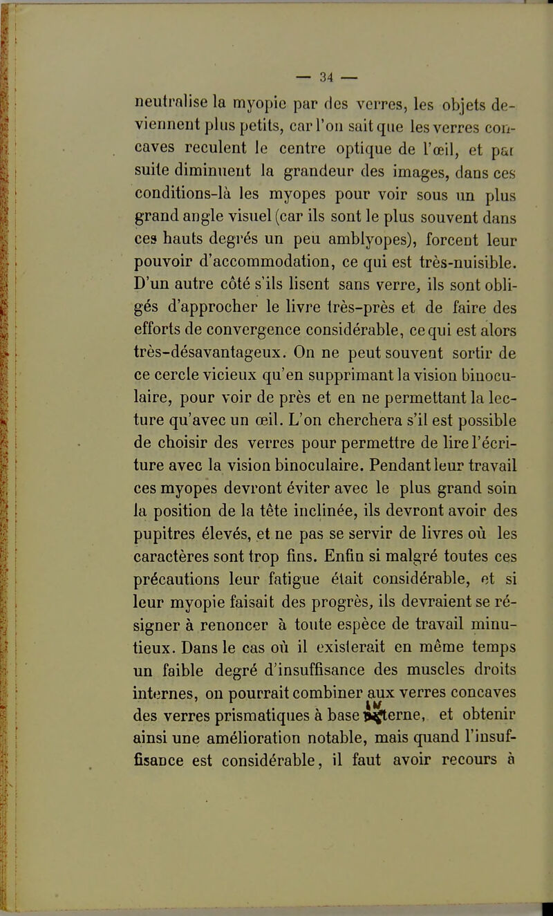neutralise la myopie par des verres, les objets de- viennent plus petits, car l'on sait que les verres con- caves reculent le centre optique de l'œil, et par suite diminuent la grandeur des images, dans ces conditions-là les myopes pour voir sous un plus grand angle visuel (car ils sont le plus souvent dans ces hauts degrés un peu amblyopes), forceot leur pouvoir d'accommodation, ce qui est très-nuisible. D'un autre côté s'ils lisent sans verre, ils sont obli- gés d'approcher le livre très-près et de faire des efforts de convergence considérable, ce qui est alors très-désavantageux. On ne peut souvent sortir de ce cercle vicieux qu'en supprimant la vision binocu- laire, pour voir de près et en ne permettant la lec- ture qu'avec un œil. L'on cherchera s'il est possible de choisir des verres pour permettre de lire l'écri- ture avec la vision binoculaire. Pendant leur travail ces myopes devront éviter avec le plus grand soin la position de la tête inclinée, ils devront avoir des pupitres élevés, et ne pas se servir de livres où les caractères sont trop fins. Enfin si malgré toutes ces précautions leur fatigue était considérable, et si leur myopie faisait des progrès, ils devraient se ré- signer à renoncer à toute espèce de travail minu- tieux. Dans le cas où il existerait en même temps un faible degré d'insuffisance des muscles droits internes, on pourrait combiner aux verres concaves des verres prismatiques à base >^^erne, et obtenir ainsi une amélioration notable, mais quand l'insuf- fisance est considérable, il faut avoir recours à