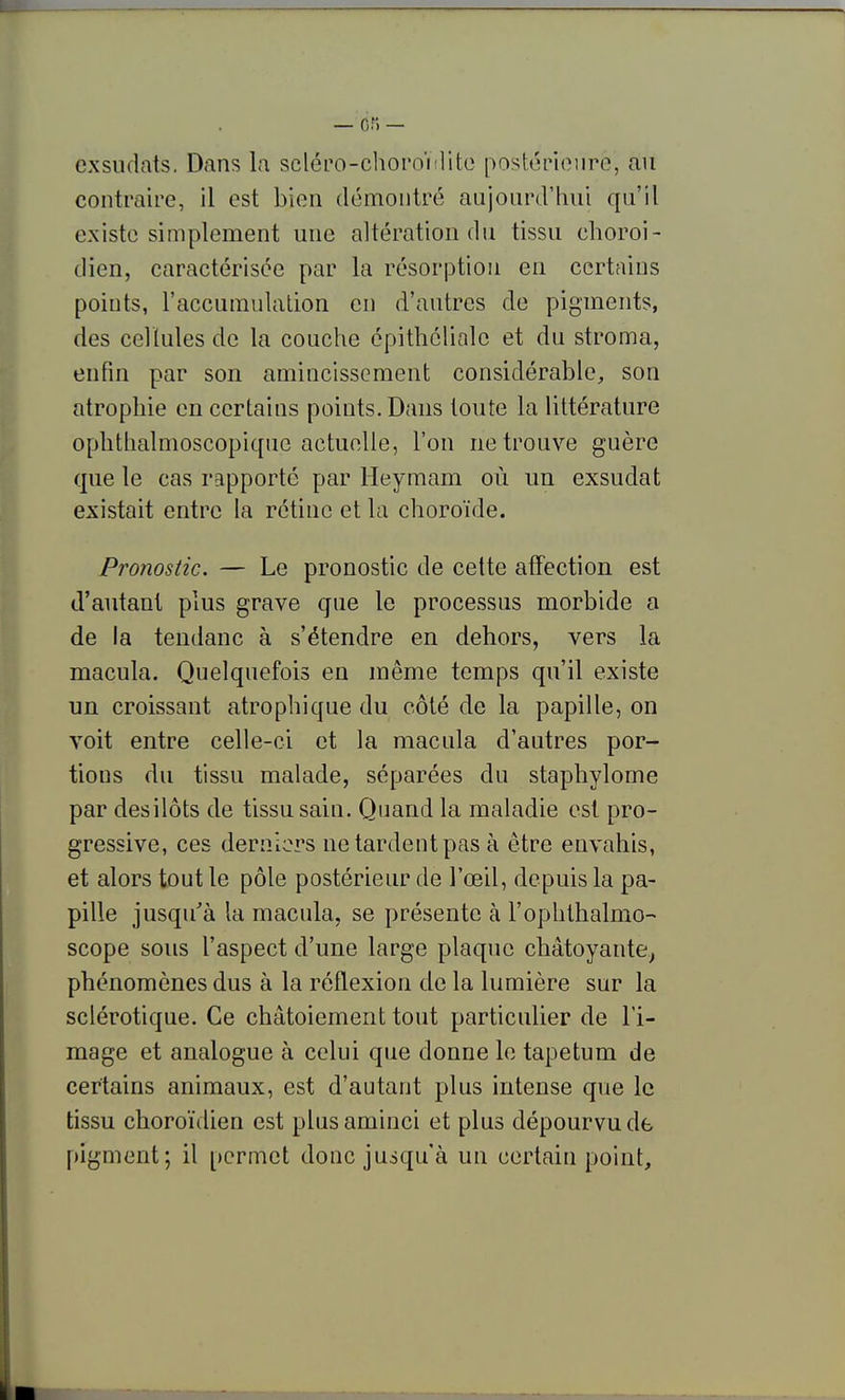 exsudais. Dans la scléro-choi'oïilito postérienro, au contraire, il est bien démontré aujourd'hui qu'il existe simplement une altération du tissu choroi- dien, caractérisée par la résorption en certains points, l'accumulation en d'autres de pigments, des cellules de la couche épithélialc et du stroma, enfin par son amincissement considérable, son atrophie en certains points. Dans toute la littérature ophtlialmoscopiquc actuelle, l'on ne trouve guère que le cas rapporté par Heymam où un exsudât existait entre la rétine et la choroïde. Pronostic. — Le pronostic de cette affection est d'autant plus grave que le processus morbide a de la teudanc à s'étendre en dehors, vers la macula. Quelquefois en même temps qu'il existe un croissant atrophique du côté de la papille, on voit entre celle-ci et la macula d'autres por- tions du tissu malade, séparées du staphylome par desilôts de tissu sain. Quand la maladie est pro- gressive, ces derniers ne tardent pas à être envahis, et alors tout le pôle postérieur de l'œil, depuis la pa- pille jusqu'à la macula, se présente à l'ophtlialmo- scope sous l'aspect d'une large plaque chatoyante.^ phénomènes dus à la réflexion de la lumière sur la sclérotique. Ce chatoiement tout particulier de l'i- mage et analogue à celui que donne le tapetum de certains animaux, est d'autant plus intense que le tissu choroïdien est plus aminci et plus dépourvu de pigment; il permet donc jusqu'à un certain point.