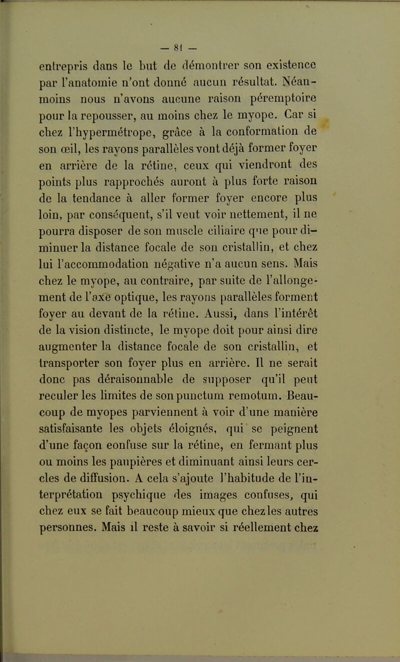 entrepris dans le but de démontrer son existence par l'anatomie n'ont donné aucun résultat. Néan- moins nous n'avons aucune raison péremptoire pour la repousser, au moins chez le myope. Car si chez l'hypermétrope, grâce à la conformation de son œil, les rayons parallèles vont déjà former foyer en arrière de la rétine, ceux qui viendront des points plus rapprochés auront à plus forte raison de la tendance à aller former foyer encore plus loin, par conséquent, s'il veut voir nettement, il ne pourra disposer de son muscle ciliaire que pour di- minuer la distance focale de son cristallin, et chez lui l'accommodation négative n'a aucun sens. Mais chez le myope, au contraire, par suite de l'allonge- ment de l'axe optique, les rayons parallèles forment foyer au devant de la rétine. Aussi, dans l'intérêt de la vision distincte, le myope doit pour ainsi dire augmenter la distance focale de son cristallin, et transporter son foyer plus en arrière. Il ne serait donc pas déraisonnable de supposer qu'il peut reculer les limites de sonpunctum remotum. Beau- coup de myopes parviennent à voir d'une manière satisfaisante les objets éloignés, qui se peignent d'une façon confuse sur la rétine, en fermant plus ou moins les paupières et diminuant ainsi leurs cer- cles de diffusion. A cela s'ajoute l'habitude de l'in- terprétation psychique des images confuses, qui chez eux se fait beaucoup mieux que chezles autres personnes. Mais il reste à savoir si réellement chez