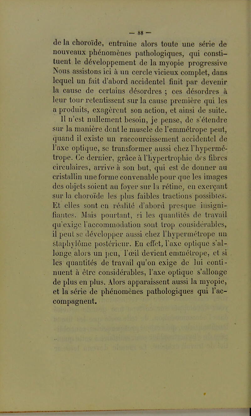 de la choroïde, entraîne alors toute une série de nouveaux phénomènes pathologiques, qui consti- tuent le développement de la myopie progressive Nous assistons ici à un cercle vicieux complet, dans lequel un fait d'abord accidentel finit par devenir la cause de certains désordres ; ces désordres à leur tour retentissent sur la cause première qui les a produits, exagèrent son action, et ainsi de suite. Il n'est nullement besoin, je pense, de s'étendre sur la manière dont le muscle de l'emmétrope peut, quand il existe un raccourcissement accidentel de l'axe optique, se transformer aussi chez l'hypermé- trope. Ce dernier, grâce à Vhypertro[)hie drs fibres circulaires, arrive à son but, qui est de donner au cristallin une forme convenable pour que les images des oijjets soient an foyer sur la rétine, eu exerçant sur la choroïde les plus faillies tractions possii)ies. Et elles sont en réalilé d'abord presque iusigni- fiautes. Mais pourtant, ei les quantités de travail qu'exige l'accommodation sont trop considérables, il peut se développer aussi chez l'hypermétrope un stapliylôme postérieur. En effet, l'axe optique s'al- longe aloi s un peu, l'œil devient emmétrope, et si les quantités de travail qu'on exige de lui conti- nuent à être considérables, l'axe optique s'allonge de plus en plus. Aloi's apparaissent aussi la myopie, et la série de phénomènes pathologiques qui l'ac- compagnent.