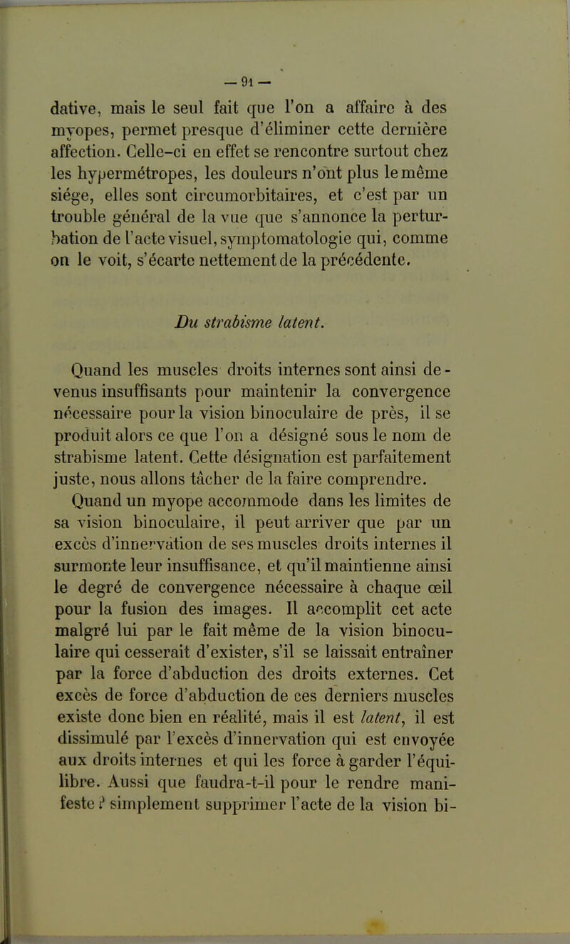 dative, mais le seul fait que l'on a affaire à des myopes, permet presque d'éliminer cette dernière affection. Celle-ci en effet se rencontre surtout chez les hypermétropes, les douleurs n'ont plus le même siège, elles sont circumorbitaires, et c'est par un trouble général de la vue que s'annonce la pertur- bation de l'acte visuel, symptomatologie qui, comme on le voit, s'écarte nettement de la précédente. Du strabisme latent. Quand les muscles droits internes sont ainsi de - venus insuffisants pour maintenir la convergence nécessaire pour la vision binoculaire de près, il se produit alors ce que l'on a désigné sous le nom de strabisme latent. Cette désignation est parfaitement juste, nous allons tâcher de la faire comprendre. Quand un myope accommode dans les limites de sa vision binoculaire, il peut arriver que par un excès d'innervation de ses muscles droits internes il surmonte leur insuffisance, et qu'il maintienne ainsi le degré de convergence nécessaire à chaque œil pour la fusion des images. Il a^-complit cet acte malgré lui par le fait même de la vision binocu- laire qui cesserait d'exister, s'il se laissait entraîner par la force d'abduction des droits externes. Cet excès de force d'abduction de ces derniers muscles existe donc bien en réalité, mais il est latent, il est dissimulé par l'excès d'innervation qui est envoyée aux droits internes et qui les force à garder l'équi- libre. Aussi que faudra-t-il pour le rendre mani- feste ? simplement supprimer l'acte de la vision bi-