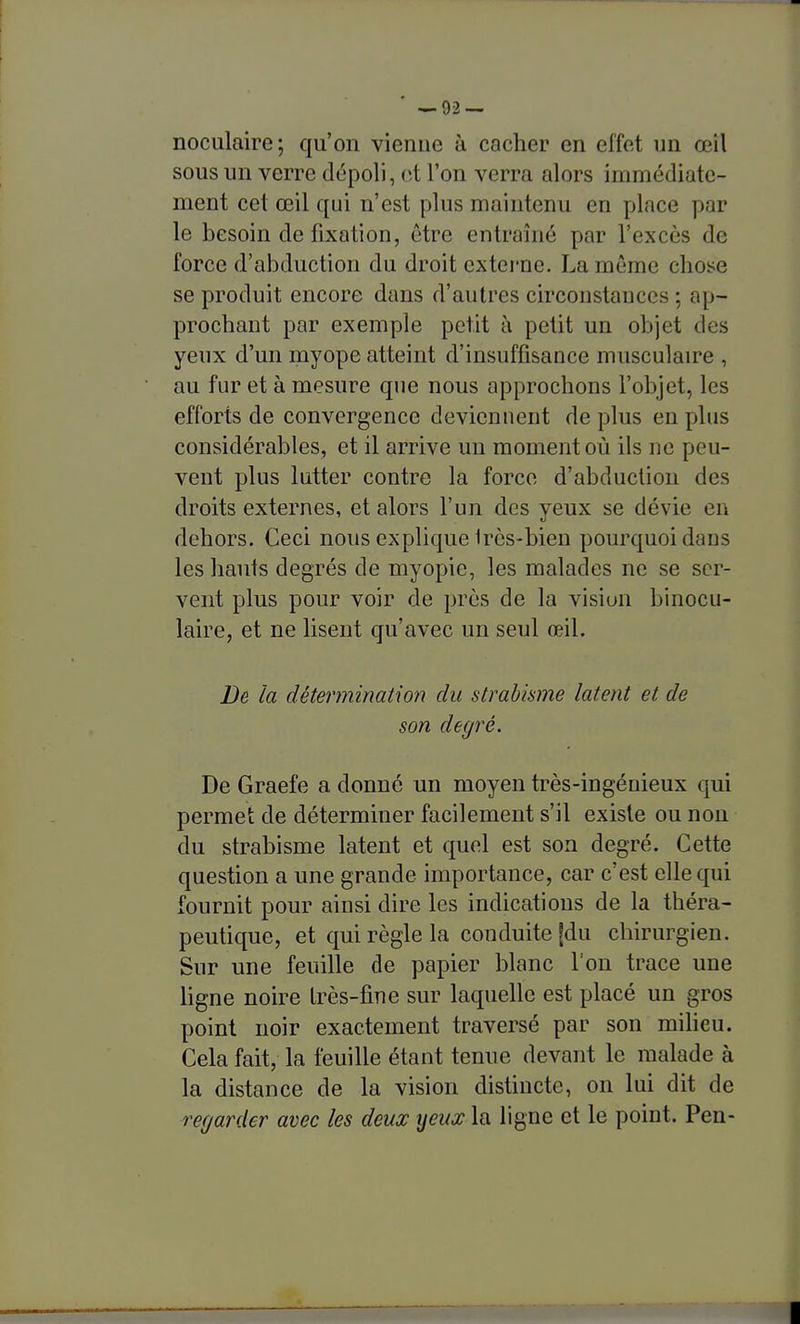 noculaire; qu'on vienne à cacher en effet un œil sous un verre dépoli, et l'on verra alors immédiate- ment cet œil qui n'est plus maintenu en place par le besoin de fixation, être entraîné par l'excès de force d'abduction du droit extei'ne. La même chose se produit encore dans d'autres circonstances ; ap- prochant par exemple petit à petit un objet des yeux d'un myope atteint d'insuffisance musculaire , au fur et à mesure que nous approchons l'objet, les efforts de convergence devienuent de plus eu plus considérables, et il arrive un moment où ils ne peu- vent plus lutter contre la force d'abduction des droits externes, et alors l'un des yeux se dévie en dehors. Ceci nous explique Ires-bien pourquoi dans les hauts degrés de myopie, les malades ne se ser- vent plus pour voir de près de la visiun binocu- laire, et ne lisent qu'avec un seul œil. De la détermination du strabisme latent et de son degré. De Graefe a donné un moyen très-ingénieux qui permet de déterminer facilement s'il existe ou non du strabisme latent et quel est son degré. Cette question a une grande importance, car c'est elle qui fournit pour ainsi dire les indications de la théra- peutique, et qui règle la conduite |du chirurgien. Sur une feuille de papier blanc l'on trace une hgne noire très-fine sur laquelle est placé un gros point noir exactement traversé par son miheu. Cela fait, la feuille étant tenue devant le malade à la distance de la vision distincte, on lui dit de regarder avec les deux ijeux la ligne et le point. Pen-