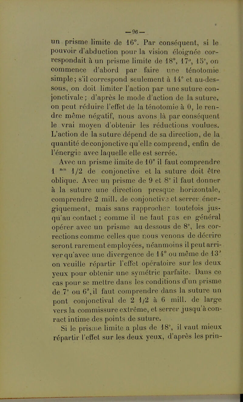 — go- un prisme limite de 16°. Par conséquent, si le pouvoir d'abduction pour la vision éloignée cor- respondait à un prisme limite de 18, 17^', 15, on commence d'abord par faire une ténolomie simple; s'il correspond seulement à 14 et au-des- sous, on doit limiter l'action par une suture con- jonclivale; d'après le mode d'action de la suture, on peut réduire l'effet de la ténotomie à 0, le ren- dre même nég'atif, nous avons là par conséquent le vrai moyen d'obtenir les réductions voulues. L'action de la suture dépend de sa direction, de la quantité de conjonctive qu'elle comprend, enfin de Fénerg'ie avec laquelle elle est serrée. Avec un prisme limite de 10° il faut comprendre 1 ° 1/2 de conjonctive et la suture doit être oblique. Avec un prisme de 9 et 8 il faut donner à la suture une direction presque horizontale, comprendre 2 mill. de conjoncliva et serrer éner- g-iquemenf, mais sans rapprocher toutefois jus- qu'au contact ; comme il ne faut pas en g-énéral opérer avec un prisme au dessous de 8°, les cor- rections comme celles que nous venons de décrire seront rarement employées, néanmoins il peut arri- ver qu'avec une diverg'ence de 14° ou même de 13^ on veuille répartir l'effet opératoire sur les deux yeux pour obtenir une symétrie parfaite. Dans ce cas pour se mettre dans les conditions d'un prisme de 7 ou 6,il faut comprendre dans la suture un pont conjonctival de 2 1/2 à 6 mill. de largue vers la commissure extrême, et serrer jusqu'à con- ract intime des points de suture. Si le prisme limite a plus de \S\ il vaut mieux répartir l'effet sur les deux yeux, d'après lesprin-