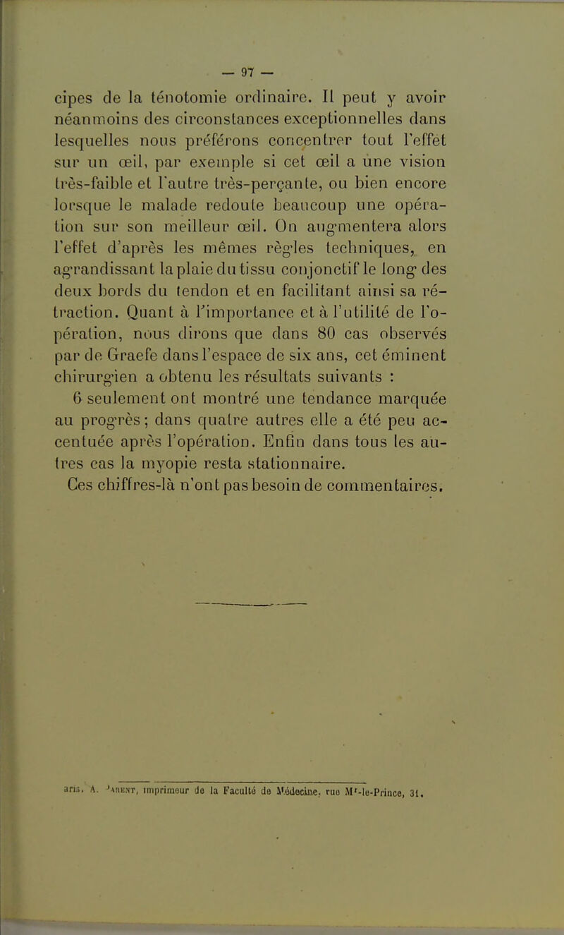 cipes de la ténotomie ordinaire. Il peut y avoir néanmoins des circonstances exceptionnelles dans lesquelles nous préférons concentrer tout Teffét sur un œil, par exemple si cet œil a line vision très-faible et l'autre très-perçanle, ou bien encore lorsque le malade redoute beaucoup une opéra- tion sur son meilleur œil. On aug-mentera alors l'effet d'après les mêmes régules techniques, en agTandissant la plaie du tissu conjonctif le long* des deux bords du (endon et en facilitant ainsi sa ré- traction. Quant à Timportance et à l'utilité de l'o- pération, nous dirons que dans 80 cas observés par de Graefe dans l'espace de six ans, cet éminent chirurgien a obtenu les résultats suivants : 6 seulement ont montré une tendance marquée au progrès; dans quatre autres elle a été peu ac- centuée après l'opération. Enfin dans tous les au- tres cas la myopie resta stationnaire. Ces chiffres-là n'ont pas besoin de commentaires. ans. A. ^AnE.NT, imprimeur do la Faculté de y.éilooine. ruo M'-lo-Prince, 31,