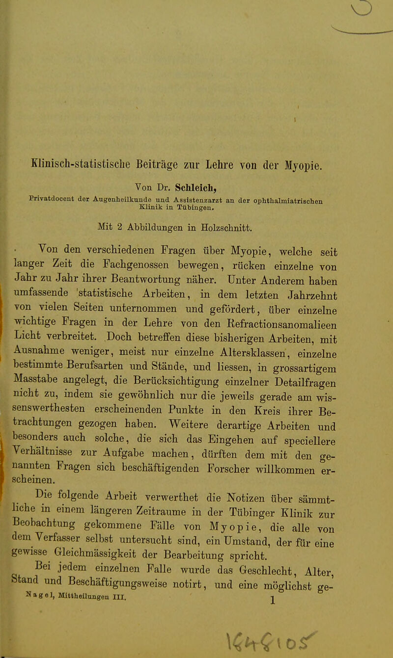 Klinisch-statistische Beiträge zur Lehre von der Myopie. Von Dr. Schleich, Privatdocent der Augenheilkunde und Assistenzarzt an der ophthalmiatrischen Klinik in Tübingen. Mit 2 Abbildungen in Holzschnitt. Von den verschiedenen Fragen über Myopie, welche seit langer Zeit die Fachgenossen bewegen, rücken einzelne von Jahr zu Jahr ihrer Beantwortung näher. Unter Anderem haben umfassende 'statistische Arbeiten, in dem letzten Jahrzehnt von vielen Seiten unternommen und gefördert, über einzelne wichtige Fragen in der Lehre von den Refractionsanomalieen Licht verbreitet. Doch betreffen diese bisherigen Arbeiten, mit Ausnahme weniger, meist nur einzelne Altersklassen, einzelne bestimmte Berufsarten und Stände, und Hessen, in grossartigem Masstabe angelegt, die Berücksichtigung einzelner Detailfragen nicht zu, indem sie gewöhnlich nur die jeweils gerade am wis- senswerthesten erscheinenden Punkte in den Kreis ihrer Be- trachtungen gezogen haben. Weitere derartige Arbeiten und besonders auch solche, die sich das Eingehen auf speciellere Verhältnisse zur Aufgabe machen, dürften dem mit den ge- nannten Fragen sich beschäftigenden Forscher willkommen er- scheinen. Die folgende Arbeit verwerthet die Notizen über sämmt- hche in einem längeren Zeiträume in der Tübinger Klinik zur Beobachtung gekommene Fälle von Myopie, die alle von dem Verfasser selbst untersucht sind, ein Umstand, der für eine gewisse Gleichmässigkeit der Bearbeitung spricht. Bei jedem einzelnen Falle wurde das Geschlecht, Alter, Stand und Beschäftigungsweise notirt, und eine möglichst ge- Nagel, Mittheilungen III.