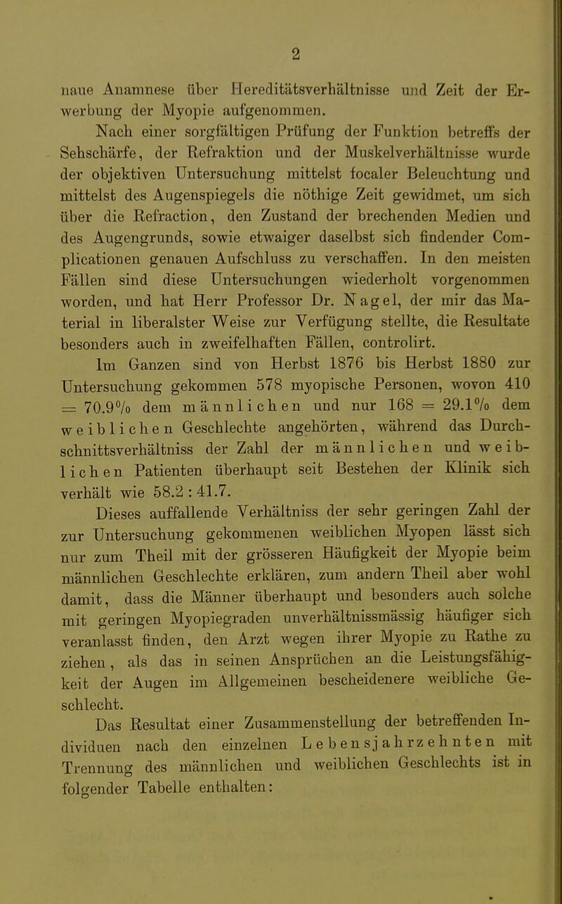 naue Anamnese über Hereditätsverhältnisse und Zeit der Er- werbung der Myopie aufgenommen. Nach einer sorgfältigen Prüfung der Funktion betreffs der Sehschärfe, der Refraktion und der Muskelverhältnisse wurde der objektiven Untersuchung mittelst focaler Beleuchtung und mittelst des Augenspiegels die nöthige Zeit gewidmet, um sich über die Refraction, den Zustand der brechenden Medien und des Augengrunds, sowie etwaiger daselbst sich findender Com- plicationen genauen Aufschluss zu verschaffen. In den meisten Fällen sind diese Untersuchungen wiederholt vorgenommen worden, und bat Herr Professor Dr. Nagel, der mir das Ma- terial in liberalster Weise zur Verfügung stellte, die Resultate besonders auch in zweifelhaften Fällen, controlirt. Im Ganzen sind von Herbst 1876 bis Herbst 1880 zur Untersuchung gekommen 578 myopische Personen, wovon 410 = 70.9% dem männlichen und nur 168 = 29.1% dem weiblichen Geschlecbte angehörten, während das Durch- schnittsverhältniss der Zahl der männlichen und weib- lichen Patienten überhaupt seit Bestehen der Klinik sich verhält wie 58.2:41.7. Dieses auffallende Verhäitniss der sehr geringen Zahl der zur Untersuchung gekommenen weiblichen Myopen lässt sich nur zum Theil mit der grösseren Häufigkeit der Myopie beim männlichen Geschlechte erklären, zum andern Theil aber wohl damit, dass die Männer überhaupt und besonders auch solche mit geringen Myopiegraden unverhältnissmässig häufiger sich veranlasst finden, den Arzt wegen ihrer Myopie zu Rathe zu ziehen, als das in seinen Ansprüchen an die Leistungsfähig- keit der Augen im Allgemeinen bescheidenere weibliche Ge- schlecht. Das Resultat einer Zusammenstellung der betreffenden In- dividuen nach den einzelnen Lebensjahrzehnten mit Trennung des männlichen und weiblichen Geschlechts ist in folgender Tabelle enthalten: