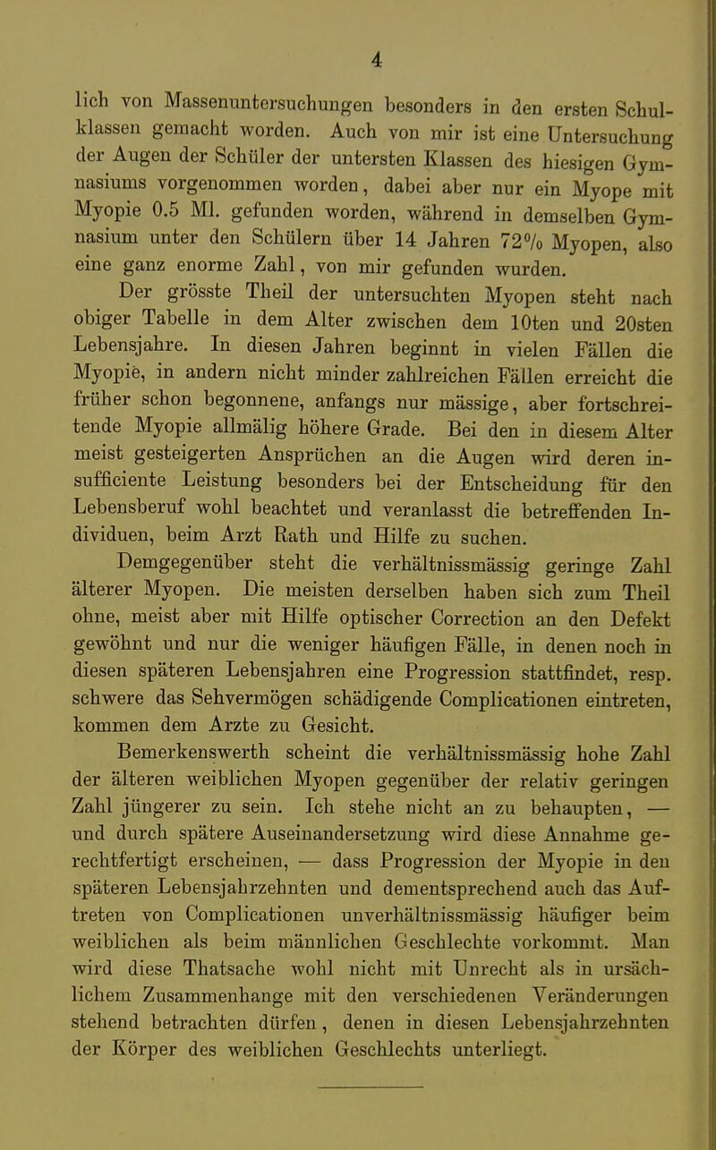 lieh von Massenuntersuchungen besonders in den ersten Schul- klassen gemacht worden. Auch von mir ist eine Untersuchung der Augen der Schüler der untersten Klassen des hiesigen Gym- nasiums vorgenommen worden, dabei aber nur ein Myope mit Myopie 0.5 Ml. gefunden worden, während in demselben Gym- nasium unter den Schülern über 14 Jahren 72% Myopen, also eine ganz enorme Zahl, von mir gefunden wurden. Der grösste Theil der untersuchten Myopen steht nach obiger Tabelle in dem Alter zwischen dem lOten und 20sten Lebensjahre. In diesen Jahren beginnt in vielen Fällen die Myopie, in andern nicht minder zahlreichen Fällen erreicht die früher schon begonnene, anfangs nur mässige, aber fortschrei- tende Myopie allmälig höhere Grade. Bei den in diesem Alter meist gesteigerten Ansprüchen an die Augen wird deren in- sufficiente Leistung besonders bei der Entscheidung für den Lebensberuf wohl beachtet und veranlasst die betreffenden In- dividuen, beim Arzt Rath und Hilfe zu suchen. Demgegenüber steht die verhältnissmässig geringe Zahl älterer Myopen. Die meisten derselben haben sich zum Theil ohne, meist aber mit Hilfe optischer Correction an den Defekt gewöhnt und nur die weniger häufigen Fälle, in denen noch in diesen späteren Lebensjahren eine Progression stattfindet, resp. schwere das Sehvermögen schädigende Complicationen eintreten, kommen dem Arzte zu Gesicht. Bemerkenswerth scheint die verhältnissmässig hohe Zahl der älteren weiblichen Myopen gegenüber der relativ geringen Zahl jüngerer zu sein. Ich stehe nicht an zu behaupten, — und durch spätere Auseinandersetzung wird diese Annahme ge- rechtfertigt erscheinen, — dass Progression der Myopie in den späteren Lebensjahrzehnten und dementsprechend auch das Auf- treten von Complicationen unverhältnissmässig häufiger beim weiblichen als beim männlichen Geschlechte vorkommt. Man wird diese Thatsache wohl nicht mit Unrecht als in ursäch- lichem Zusammenhange mit den verschiedenen Veränderungen stehend betrachten dürfen, denen in diesen Lebensjahrzehnten der Körper des weiblichen Geschlechts unterliegt.