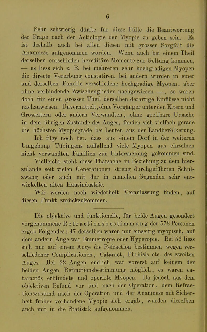 Sehr schwierig dürfte für diese Fälle die Beantwortung der Frage nach der Aetiologie der Myopie zu geben sein. Es ist deshalb auch bei allen diesen mit grosser Sorgfalt die Anamnese aufgenommen worden. Wenn auch bei einem Theil derselben entschieden hereditäre Momente zur Geltung kommen, — es liess sich z. B. bei mehreren sehr hochgradigen Myopen die directe Vererbung constatiren, bei andern wurden in einer und derselben Familie verschiedene hochgradige Myopen, aber ohne verbindende Zwischenglieder nachgewiesen —, so waren doch für einen grossen Theil derselben derartige Einflüsse nicht nachzuweisen. Unvermittelt, ohne Vorgänger unter den Eltern und Grosseltern oder andern Verwandten, ohne greifbare Ursache in dem übrigen Zustande des Auges, fanden sich vielfach gerade die höchsten Myopiegrade bei Leuten aus der Landbevölkerung. Ich füge noch bei, dass aus einem Dorf in der weiteren Umgebung Tübingens auffallend viele Myopen aus einzelnen nicht verwandten Familien zur Untersuchung gekommen sind. Vielleicht steht diese Thatsache in Beziehung zu dem hier- zulande seit vielen Generationen streng durchgeführten Schul- zwang oder auch mit der in manchen Gegenden sehr ent- wickelten alten Hausindustrie. Wir werden noch wiederholt Veranlassung finden, auf diesen Punkt zurückzukommen. Die objektive und funktionelle, für beide Augen gesondert vorgenommene Refractionsbestimmung der 578Personen ergab Folgendes: 47 derselben waren nur einseitig myopisch, auf dem andern Auge war Emmetropie oder Hyperopie. Bei 56 liess sich nur auf einem Auge die Refraction bestimmen wegen ver- schiedener Complicationen, Cataract, Phthisis etc. des zweiten Auges. Bei 22 Augen endlich war vorerst auf keinem der beiden Augen Refractionsbestimmung möglich, es waren ca- taractös erblindete und operirte Myopen. Da jedoch aus dem objektiven Befund vor und nach der Operation, dem Refrac- tionszustand nach der Operation und der Anamnese mit Sicher- heit früher vorhandene Myopie sich ergab, wurden dieselben auch mit in die Statistik aufgenommen.