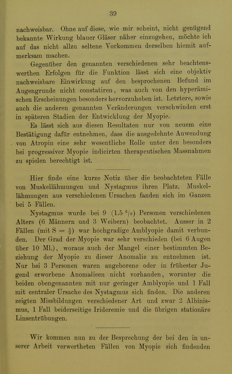 nachweisbar. Ohne auf diese, wie mir scheint, nicht genügend bekannte Wirkung blauer Gläser näher einzugehen, möchte ich auf das nicht allzu seltene Vorkommen derselben hiemit auf- merksam machen. Gegenüber den genannten verschiedenen sehr beachtens- werthen Erfolgen für die Funktion lässt sich eine objektiv nachweisbare Einwirkung auf den besprochenen Befund im Augengrunde nicht constatiren, was auch von den hyperämi- schen Erscheinungen besonders hervorzuheben ist. Letztere, sowie auch die anderen genannten Veränderungen verschwinden erst in späteren Stadien der Entwicklung der Myopie. Es lässt sich aus diesen Resultaten nur von neuem eine Bestätigung dafür entnehmen, dass die ausgedehnte Anwendung von Atropin eine sehr wesentliche Rolle unter den besonders bei progressiver Myopie indicirten therapeutischen Massnahmen zu spielen berechtigt ist. Hier finde eine kurze Notiz über die beobachteten Fälle von Muskellähmungen und Nystagmus ihren Platz. Muskel- lähmungen aus verschiedenen Ursachen fanden sich im Ganzen bei 5 Fällen. Nystagmus wurde bei 9 (1.5 °/o) Personen verschiedenen Alters (6 Männern und 3 Weibern) beobachtet. Ausser in 2 Fällen (mit S = f) war hochgradige Amblyopie damit verbun- den. Der Grad der Myopie war sehr verschieden (bei 6 Augen über 10 Ml.), woraus auch der Mangel einer bestimmten Be- ziehung der Myopie zu dieser Anomalie zu entnehmen ist. Nur bei 3 Personen waren angeborene oder in frühester Ju- gend erworbene Anomalieen nicht vorhanden, worunter die beiden obengenannten mit nur geringer Amblyopie und 1 Fall mit centraler Ursache des Nystagmus sich finden. Die anderen zeigten Missbildungen verschiedener Art und zwar 2 Albinis- mus, 1 Fall beiderseitige Irideremie und die übrigen stationäre Linsentrübungen. Wir kommen nun zu der Besprechung der bei den in un- serer Arbeit verwertheten Fällen von Myopie sich findenden