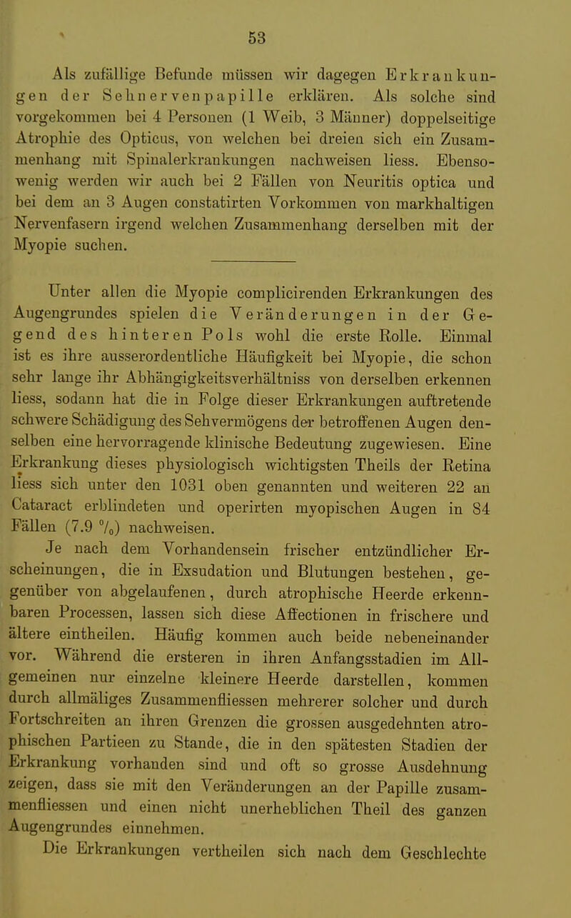 Als zufällige Befunde müssen wir dagegen Erkrankun- gen der Sehnervenpapille erklären. Als solche sind vorgekommen bei 4 Personen (1 Weib, 3 Männer) doppelseitige Atrophie des Opticus, von welchen bei dreien sich ein Zusam- menhang mit Spinalerkrankungen nachweisen liess. Ebenso- wenig werden wir auch bei 2 Fällen von Neuritis optica und bei dem an 3 Augen constatirten Vorkommen von markhaltigen Nervenfasern irgend welchen Zusammenhang derselben mit der Myopie suchen. Unter allen die Myopie complicirenden Erkrankungen des Augengrundes spielen die Veränderungen in der Ge- gend des hinteren Pols wohl die erste Rolle. Einmal ist es ihre ausserordentliche Häufigkeit bei Myopie, die schon sehr lange ihr Abhängigkeitsverhältniss von derselben erkennen liess, sodann hat die in Folge dieser Erkrankungen auftretende schwere Schädigung des Sehvermögens der betroffenen Augen den- selben eine hervorragende klinische Bedeutung zugewiesen. Eine Erkrankung dieses physiologisch wichtigsten Theils der Retina liess sich unter den 1031 oben genannten und weiteren 22 an Cataract erblindeten und operirten myopischen Augen in 84 Fällen (7.9 70) nachweisen. Je nach dem Vorhandensein frischer entzündlicher Er- scheinungen, die in Exsudation und Blutungen bestehen, ge- genüber von abgelaufenen, durch atrophische Heerde erkenn- baren Processen, lassen sich diese Afi'ectionen in frischere und ältere eintheilen. Häufig kommen auch beide nebeneinander vor. Während die ersteren in ihren Anfangsstadien im All- gemeinen nur einzelne kleinere Heerde darstellen, kommen durch allmäliges Zusammenfliessen mehrerer solcher und durch Fortschreiten an ihren Grenzen die grossen ausgedehnten atro- phischen Partieen zu Stande, die in den spätesten Stadien der Erkrankung vorhanden sind und oft so grosse Ausdehnung zeigen, dass sie mit den Veränderungen an der Papille zusam- menfliessen und einen nicht unerheblichen Theil des ganzen Augengrundes einnehmen. Die Erkrankungen vertheilen sich nach dem Geschlechte