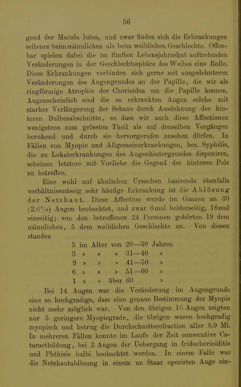 gend der Macula lutea, und zwar finden sich die Erkrankungen seltener beim männlichen als beim weiblichen Geschlechte. Offen- bar spielen dabei die im fünften Lebensjahrzehnt auftretenden Veränderungen in der Geschlechtssphäre des Weibes eine Rolle. Diese Erkrankungen verbinden sich gerne mit ausgedehnteren Veränderungen des Augengrundes an der Papille, die wir als ringförmige Atrophie der Chorioidea um die Papille kennen. Augenscheinlich sind die so erkrankten Augen solche mit starker Verlängerung der Sehaxe durch Ausdehnung der hin- teren Bulbusabschnitte, so dass wir auch diese Affectionen wenigstens zum grössten Theil als auf denselben Vorgängen beruhend und durch sie hervorgerufen ansehen dürfen. In Fällen von Myopie und Allgemeinerkrankungen, bes. Syphilis, die zu Lokalerkrankungen des Augenhintergrundes disponiren, scheinen letztere mit Vorliebe die Gegend des hinteren Pols zu betreffen. Eine wohl auf ähnlichen Ursachen basirende ebenfalls verhältnissmässig sehr häufige Erkrankung ist die Ablösung der Netzhaut. Diese Affection wurde im Ganzen an 30 (2.6°/o) Augen beobachtet, und zwar 6mal beiderseitig, lSnitd einseitig; von den betroffenen 24 Personen gehörten 19 dem männlichen, 5 dem weiblichen Geschlechte an. Von diesen standen 5 im Alter von 20—30 Jahren 3 » » » 31—40 » 9 » » » 41—50 » 6 » » » 51-60 » 1 » » über 60 » Bei 14 Augen war die Veränderung im Augengrunde eine so hochgradige, dass eine genaue Bestimmung der Myopie nicht mehr möglich war. Von den übrigen 16 Augen zeigten nur 5 geringere Myopiegrade, die übrigen waren hochgradig myopisch und betrug die Durchschnittsrefraction aller 8.9 Ml. In mehreren Fällen konnte im Laufe der Zeit consecutive Ca- taractbildung, bei 2 Augen der Uebergang in Iridochorioiditis und Phthisis bulbi beobachtet werden. In einem Falle war die Netzhautablösung in einem an Staar operirteu Auge ein-