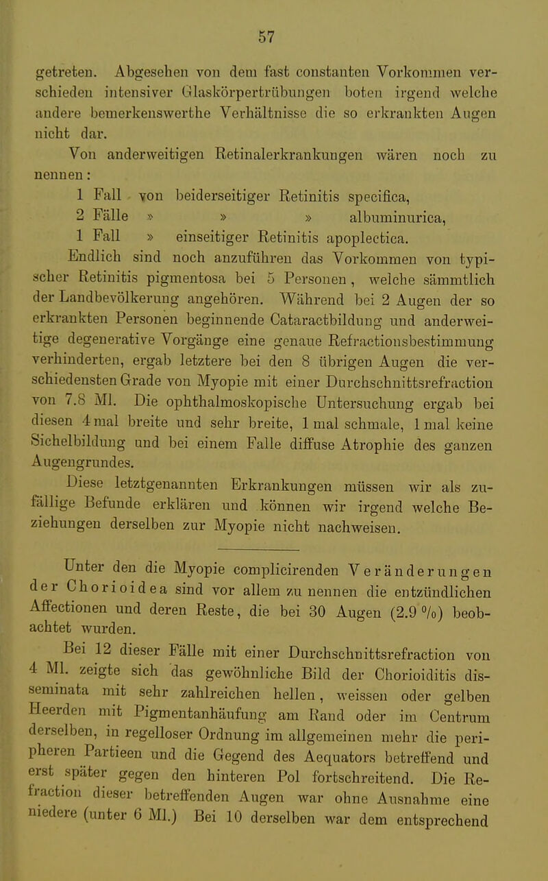 getreten. Abgesehen von dem fast constanten Vorkommen ver- schieden intensiver Glaskörpertrübungen boten irgend welche andere bemerkenswerthe Verhältnisse die so erkrankten Augen nicht dar. Von anderweitigen Retinalerkrankungen wären noch zn nennen: 1 Fall von beiderseitiger Retinitis speeifica, 2 Fälle » » » albuminurica, 1 Fall » einseitiger Retinitis apoplectica. Endlich sind noch anzuführen das Vorkommen von typi- scher Retinitis pigmentosa bei 5 Personen , welche sämmtlich der Landbevölkerung angehören. Während bei 2 Augen der so erkrankten Personen beginnende Cataractbildung und anderwei- tige degenerative Vorgänge eine genaue Refractionsbestimmung verhinderten, ergab letztere bei den 8 übrigen Augen die ver- schiedensten Grade von Myopie mit einer Durchschnittsrefraction von 7.8 Ml. Die ophthalmoskopische Untersuchung ergab bei diesen 4 mal breite und sehr breite, 1 mal schmale, 1 mal keine Sichelbildung and bei einem Falle diffuse Atrophie des ganzen Augeugrundes. Diese letztgenannten Erkrankungen müssen wir als zu- fällige Befunde erklären und können wir irgend welche Be- ziehungen derselben zur Myopie nicht nachweisen. Unter den die Myopie complicirenden Veränderungen der Chorioidea sind vor allem zu nennen die entzündlichen Affectionen und deren Reste, die bei 30 Augen (2.9%) beob- achtet wurden. Bei 12 dieser Fälle mit einer Durchschnittsrefraction von 4 Ml. zeigte sich das gewöhnliche Bild der Chorioiditis dis- seminata mit sehr zahlreichen hellen, weissen oder gelben Heerden mit Pigmentanhäufung am Rand oder im Centrum derselben, in regelloser Ordnung im allgemeinen mehr die peri- pheren Partieen und die Gegend des Aequators betreffend und erst später gegen den hinteren Pol fortschreitend. Die Re- fraction dieser betreffenden Augen war ohne Ausnahme eine niedere (unter 6 Ml.) Bei 10 derselben war dem entsprechend