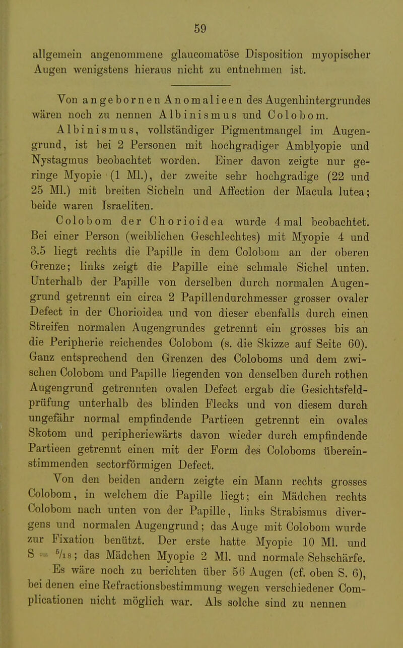 allgemein angenommene glaucomatöse Disposition myopischer Augen wenigstens hieraus nicht zu entnehmen ist. Von angebornenAnomalieen des Augenhintergruncles wären noch zu nennen Albinismus und Colobom. Albinismus, vollständiger Pigmentmangel im Augen- grund, ist bei 2 Personen mit hochgradiger Amblyopie und Nystagmus beobachtet worden. Einer davon zeigte nur ge- ringe Myopie (1 ML), der zweite sehr hochgradige (22 und 25 Ml.) mit breiten Sicheln und Affection der Macula lutea; beide waren Israeliten. Colobom der Chorioidea wnrde 4mal beobachtet. Bei einer Person (weiblichen Geschlechtes) mit Myopie 4 und 3.5 liegt rechts die Papille in dem Colobom an der oberen Grenze; links zeigt die Papille eine schmale Sichel unten. Unterhalb der Papille von derselben durch normalen Augen- grund getrennt ein circa 2 Papillendurchmesser grosser ovaler Defect in der Chorioidea und von dieser ebenfalls durch einen Streifen normalen Augengrundes getrennt ein grosses bis an die Peripherie reichendes Colobom (s. die Skizze auf Seite 60). Ganz entsprechend den Grenzen des Coloboms und dem zwi- schen Colobom und Papille liegenden von denselben durch rothen Augengrund getrennten ovalen Defect ergab die Gesichtsfeld- prüfung unterhalb des blinden Piecks und von diesem durch ungefähr normal empfindende Partieen getrennt ein ovales Skotom und peripheriewärts davon wieder durch empfindende Partieen getrennt einen mit der Form des Coloboms überein- stimmenden sectorförmigen Defect. Von den beiden andern zeigte ein Mann rechts grosses Colobom, in welchem die Papille liegt; ein Mädchen rechts Colobom nach unten von der Papille, links Strabismus diver- gens und normalen Augengrund; das Auge mit Colobom wurde zur Fixation benützt. Der erste hatte Myopie 10 Ml. und S= 5/i8; das Mädchen Myopie 2 Ml. und normale Sehschärfe. Es wäre noch zu berichten über 56 Augen (cf. oben S. 6), bei denen eine Refractionsbestimmung wegen verschiedener Com- plicationen nicht möglich war. Als solche sind zu nennen