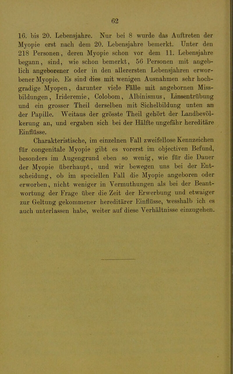 G2 16. bis 20. Lebensjahre. Nur bei 8 wurde das Auftreten der Myopie erst nach dem 20. Lebensjahre bemerkt. Unter den 218 Personen, deren Myopie schon vor dem 11. Lebensjahre begann, sind, wie schon bemerkt, 56 Personen mit angeb- lich angeborener oder in den allerersten Lebensjahren erwor- bener Myopie. Es sind dies mit wenigen Ausnahmen sehr hoch- gradige Myopen, darunter viele Fälle mit angebornen Miss- bildungen, Irideremie, Colobom, Albinismus, Linsentrübung und ein grosser Theil derselben mit Sichelbildung unten an der Papille. Weitaus der grösste Theil gehört der Landbevöl- kerung an, und ergaben sich bei der Hälfte ungefähr hereditäre Einflüsse. Charakteristische, im einzelnen Fall zweifellose Kennzeichen für congenitale Myopie gibt es vorerst im objectiven Befund, besonders im Augengrund eben so wenig, wie für die Dauer der Myopie überhaupt, und wir bewegen uns bei der Ent- scheidung, ob im speciellen Fall die Myopie angeboren oder erworben, nicht weniger in Vermuthungen als bei der Beant- wortung der Frage über die Zeit der Erwerbung und etwaiger zur Geltung gekommener hereditärer Einflüsse, wesshalb ich es auch unterlassen habe, weiter auf diese Verhältnisse einzugehen.