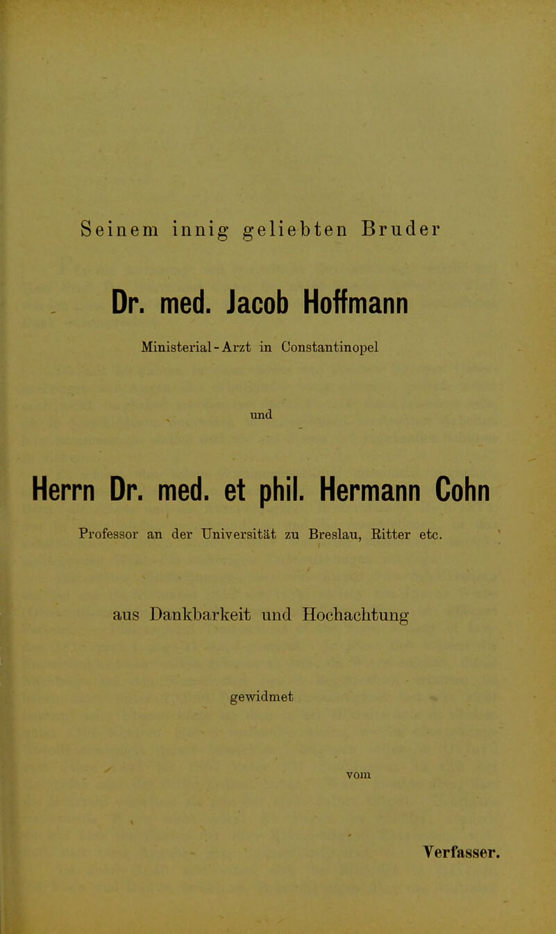 Seinem innig geliebten Bruder Dr. med. Jacob Hoffmann Ministerial-Arzt in Constantinopel und Herrn Dr. med. et phil. Hermann Cohn Professor an der Universität zu Breslau, Ritter etc. aus Dankbarkeit und Hochachtung gewidmet vom Verfasser.