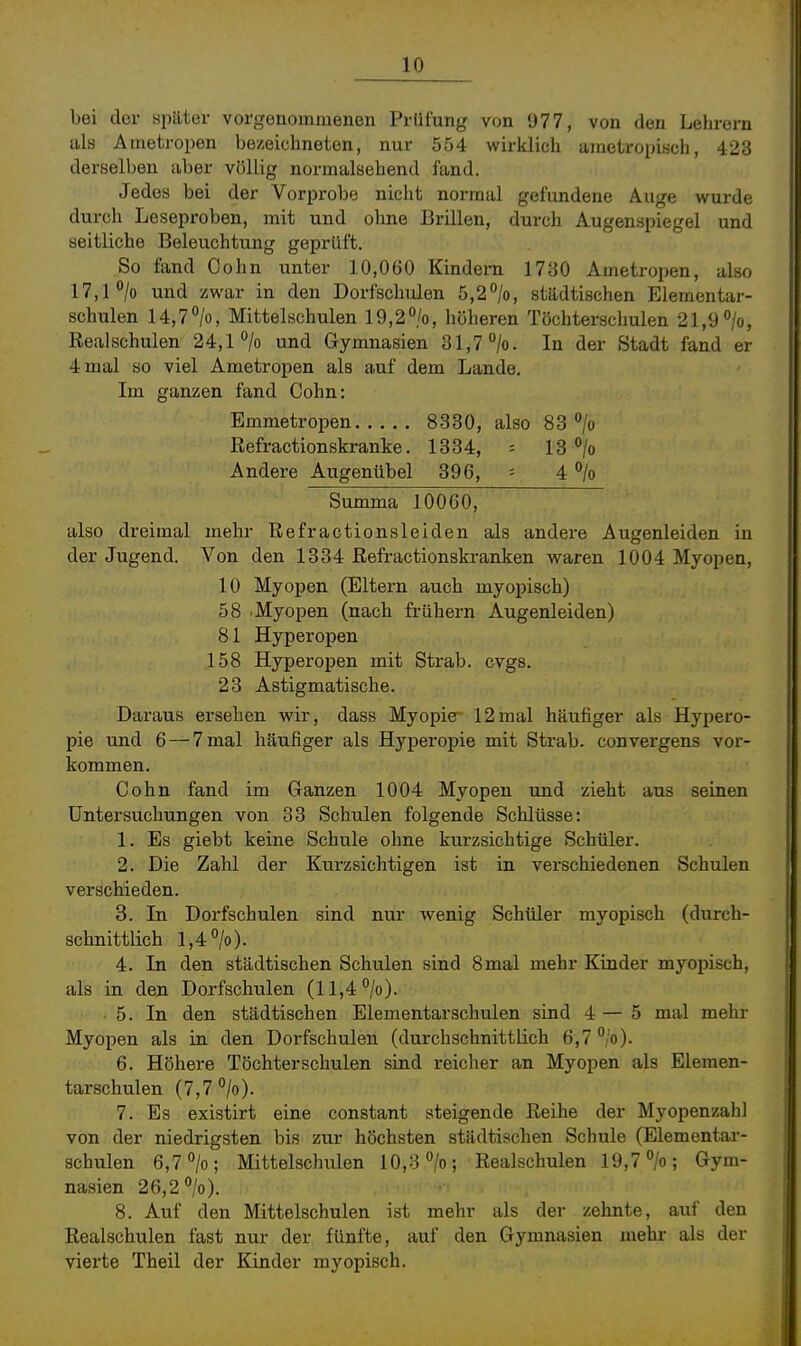 bei der später vorgenommenen Prüiung vim 977, von den Lehrern als Atnetropen bezeichneten, nur 554 wirklich ametropisch, 423 derselben aber völlig normalsehend fand. Jedes bei der Vorprobe nicht normal gefundene Auge wurde durch Leseproben, mit und ohne Brillen, durch Augenspiegel und seitliche Beleuchtung geprüft. So fand Cohn unter 10,060 Kindern 17üO Ametropen, also 17,1 °/o und zwar in den Dorfschulen 5,2%, städtischen Elementar- schulen 14,7%, Mittelschulen 19,2%, höheren Töchterschulen 21,9%, Realschulen 24,1% und Gymnasien 31,7%. In der Stadt fand er 4 mal so viel Ametropen als auf dem Lande. Im ganzen fand Cohn: Emmetropen 8330, also 83% Refractionskranke. 1334, = 13 % Andere Augenübel 396, = 4 % Summa 10060, also dreimal mehr Refractionsleiden als andere Augenleiden in der Jugend. Von den 1334 Refractionskranken waren 1004 Myopen, 10 Myopen (Eltern auch myopisch) 58 Myopen (nach frühern Augenleiden) 81 Hyperopen 158 Hyperopen mit Strab. cvgs. 23 Astigmatische. Daraus ersehen wir, dass Myopie 12mal häufiger als Hypero- pie und 6 — 7 mal häufiger als Hyperopie mit Strab. convergens vor- kommen. Cohn fand im Ganzen 1004 Myopen und zieht aus seinen Untersuchungen von 33 Schulen folgende Schlüsse: 1. Es giebt keine Schule ohne kurzsichtige Schüler. 2. Die Zahl der Kurzsichtigen ist in verschiedenen Schulen verschieden. 3. In Dorfschulen sind nur wenig Schüler myopisch (durch- schnittlich 1,4%). 4. In den städtischen Schulen sind 8mal mehr Kinder myopisch, als in den Dorfschulen (11,4%). - 5. In den städtischen Elementarschulen sind 4 — 5 mal mehr Myopen als in den Dorfschulen (durchschnittlich 6,7%). 6. Höhere Töchterschulen sind reicher an Myopen als Elemen- tarschulen (7,7 %). 7. Es existirt eine constant steigende Reihe der Myopenzahl von der niedrigsten bis zur höchsten städtischen Schule (Elementar- schulen 6,7%; Mittelschulen 10,3%; Realschulen 19,7%; Gym- nasien 26,2%). 8. Auf den Mittelschulen ist mehr als der zehnte, auf den Realschulen fast nur der fünfte, auf den Gymnasien mehr als der vierte Theil der Kinder myopisch.