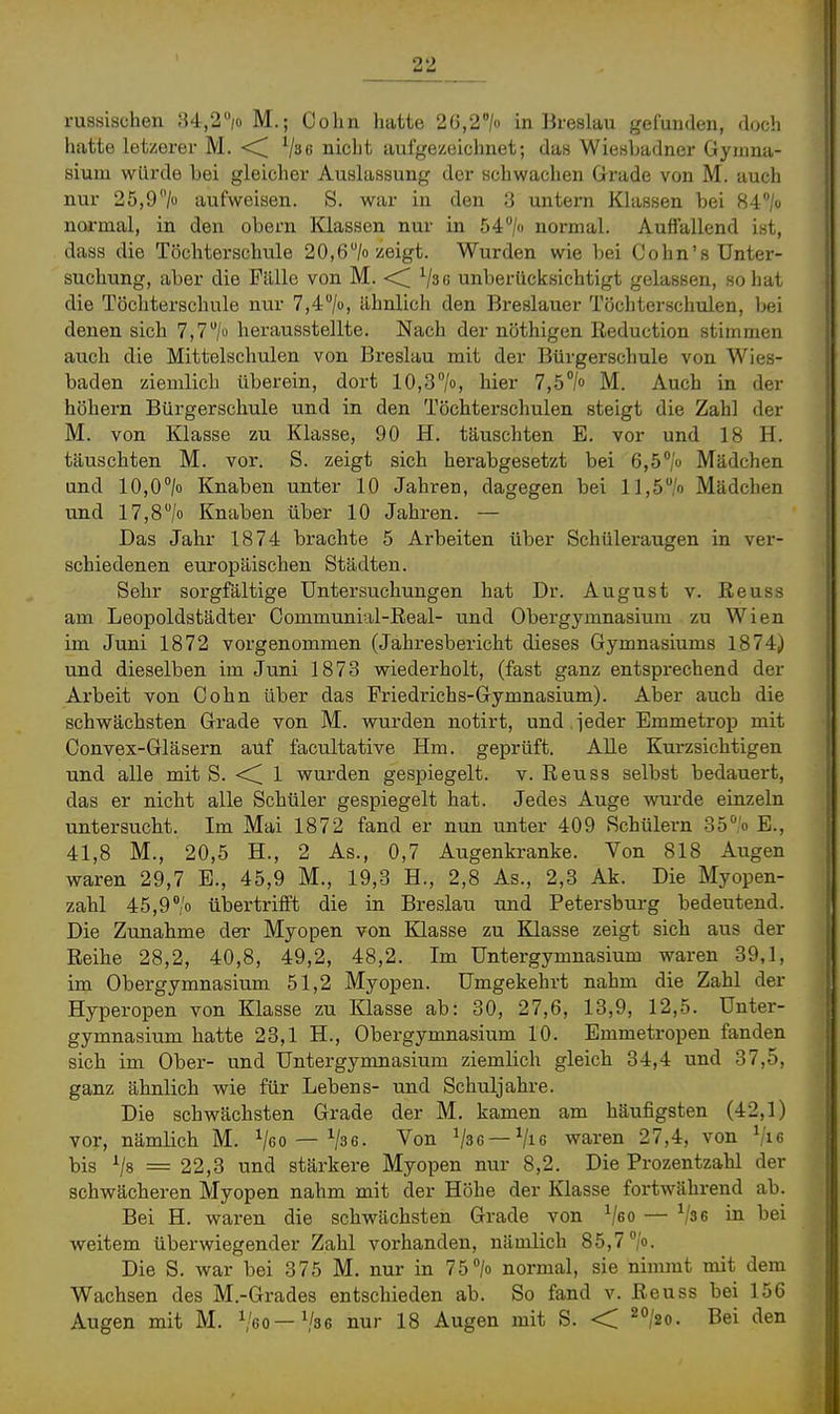 russischen 34,2/o M.; Cohn hatte 2G,2> in Breslau gefunden, doch hatte letzerer M. <^ ^jae nicht aufgezeichnet; das Wiesbadner Gymna- sium würde bei gleicher Auslassung der schwachen Grade von M. auch nur 25,9'7o aufweisen. S. war in den 3 untern Klassen bei Ri'/o normal, in den obern Klassen nur in 54''/o normal. Auffallend ist, dass die Töchterschule 20,6/o zeigt. Wurden wie bei Cohn's Unter- suchung, aber die Fälle von M. <C Vsc unberücksichtigt gelassen, so hat die Töchterschule nur Tji^/o, ähnlich den Breslauer Töchterschulen, bei denen sich 7,7/o herausstellte. Nach der nöthigen Eeduction stimmen auch die Mittelschulen von Breslau mit der Bürgerschule von Wies- baden ziemlich überein, dort 10,37», hier 7,5°/o M. Auch in der höhern Bürgerschule und in den Töchterschulen steigt die Zahl der M. von Klasse zu Klasse, 90 H. täuschten E. vor und 18 H. täuschten M. vor. S. zeigt sich herabgesetzt bei 6,5''/o Mädchen und 10,0/« Knaben unter 10 Jahren, dagegen bei 11,5/') Mädchen und 17,8/o Knaben über 10 Jahren. — Das Jahr 1874 brachte 5 Arbeiten über Schüleraugen in ver- schiedenen europäischen Städten. Sehr sorgfältige Untersuchungen hat Dr. August v. Eeuss am Leopoldstädter Communial-Eeal- und Obergymnasium zu Wien im Juni 1872 vorgenommen (Jahresbericht dieses Gymnasiums 1874) und dieselben im Jiini 1873 wiederholt, (fast ganz entsprechend der Arbeit von Cohn über das Friedrichs-Gymnasium). Aber auch die schwächsten Grade von M. wurden notirt, und ieder Emmetrop mit Convex-Gläsern auf facultative Hm. geprüft. Alle Kurzsichtigen und alle mit S. <^ 1 wurden gespiegelt, v. Reuss selbst bedauert, das er nicht alle Schüler gespiegelt hat. Jedes Auge wurde einzeln untersucht. Im Mai 1872 fand er nun unter 409 Schülern 357o E., 41,8 M., 20,5 H., 2 As., 0,7 Augenkranke. Von 818 Augen waren 29,7 B., 45,9 M., 19,3 H., 2,8 As., 2,3 Ak. Die Myopen- zahl 45,9% übertrifft die in Breslau und Petersburg bedeutend. Die Zunahme der Myopen von Klasse zu Klasse zeigt sich aus der Reihe 28,2, 40,8, 49,2, 48,2. Im Untergymnasium waren 39,1, im Obergymnasium 51,2 Myopen. Umgekehrt nahm die Zahl der Hyperopen von Klasse zu Klasse ab: 30, 27,6, 13,9, 12,5. Unter- gymnasium hatte 23,1 H., Obergymnasium 10. Bmmetropen fanden sich im Ober- und Untergymnasium ziemlich gleich 34,4 und 37,5, ganz ähnlich wie für Lebens- und Schuljahre. Die schwächsten Grade der M, kamen am häufigsten (42,1) vor, nämlich M. Veo — ^3 6. Von Vse —Vie waren 27,4, von Vi6 bis = 22,3 und stärkere Myopen nur 8,2. Die Prozentzahl der schwächeren Myopen nahm mit der Höhe der Klasse fortwährend ab. Bei H. waren die schwächsten Grade von ^jeo — Vse in bei weitem überwiegender Zahl vorhanden, nämlich 85,7 /o- Die S. war bei 375 M. nur in 75 7» normal, sie nimmt mit dem Wachsen des M.-Grades entschieden ab. So fand v. Reuss bei 156 Augen mit M. ^60—Vse nur 18 Augen mit S. -< ^°/2o. Bei den