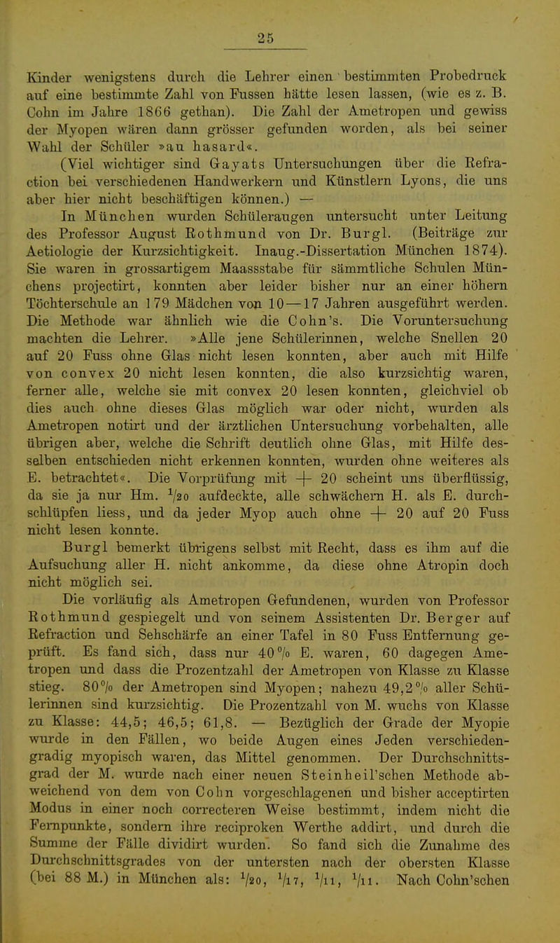 Kinder wenigstens durch die Lehrer einen' bestimmten Probedruck auf eine bestimmte Zahl von Fussen hätte lesen lassen, (wie es z. B. Cohn im Jahre 1866 gethan). Die Zahl der Ametropen und gewiss der Myopen wären dann grösser gefunden worden, als bei seiner Wahl der Schüler »au hasard«. (Viel wichtiger sind Gayats Untersuchungen über die Eefra- ction bei verschiedenen Handwerkern und Künstlern Lyons, die uns aber hier nicht beschäftigen können.) — In München wurden Schüleraugen untersucht unter Leitung des Professor August Rothmund von Dr. Burgl. (Beiträge zur Aetiologie der Kurzsichtigkeit. Inaug.-Dissertation München 1874). Sie waren in grossartigem Maassstabe für sämmtliche Schulen Mün- chens projectirt, konnten aber leider bisher nur an einer höhern Töchterschule an 179 Mädchen von 10 —17 Jahren ausgeführt werden. Die Methode war ähnlich wie die Cohn's. Die Voruntersuchung machten die Lehrer. »Alle jene Schülerinnen, welche Snellen 20 auf 20 Fuss ohne Glas nicht lesen konnten, aber auch mit Hilfe von convex 20 nicht lesen konnten, die also kurzsichtig waren, ferner alle, welche sie mit convex 20 lesen konnten, gleichviel ob dies auch ohne dieses Glas möglich war oder nicht, wurden als Ametropen notirt und der ärztlichen Untersuchung vorbehalten, alle übrigen aber, welche die Schrift deutlich ohne Glas, mit Hilfe des- selben entschieden nicht erkennen konnten, wurden ohne weiteres als E. betrachtet«. Die Vorprüfung mit -\- 20 scheint uns überflüssig, da sie ja nur Hm. V20 aufdeckte, alle schwächern H. als B. durch- schlüpfen Hess, und da jeder Myop auch ohne -|- 20 auf 20 Fuss nicht lesen konnte. Burgl bemerkt übrigens selbst mit Recht, dass es ihm auf die Aufsuchung aller H. nicht ankomme, da diese ohne Atropin doch nicht möglich sei. Die vorläufig als Ametropen Gefundenen, wurden von Professor Rothmund gespiegelt und von seinem Assistenten Dr. Berger auf Refi-action und Sehschärfe an einer Tafel in 80 Fuss Entfernung ge- prüft. Es fand sich, dass nur 40/o waren, 60 dagegen Ame- tropen und dass die Prozentzahl der Ametropen von Klasse zu Klasse stieg. 80> der Ametropen sind Myopen; nahezu 49,2/o aller Schü- lerinnen sind kurzsichtig. Die Prozentzahl von M. wuchs von Klasse zu Klasse: 44,5; 46,5; 61,8. — Bezüglich der Grade der Myopie wurde in den Fällen, wo beide Augen eines Jeden verschieden- gradig myopisch waren, das Mittel genommen. Der Durchschnitts- grad der M. wurde nach einer neuen Steinheil'schen Methode ab- weichend von dem von Cohn vorgeschlagenen und bisher acceptirten Modus in einer noch correcteren Weise bestimmt, indem nicht die Fempunkte, sondern ihre reciproken Werthe addirt, und durch die Summe der Fälle dividirt wurden. So fand sich die Zunahme des Durchschnittsgrades von der untersten nach der obersten Klasse (bei 88 M.) in München als: V20, Viv, Vn, Vh- Nach Cohn'schen