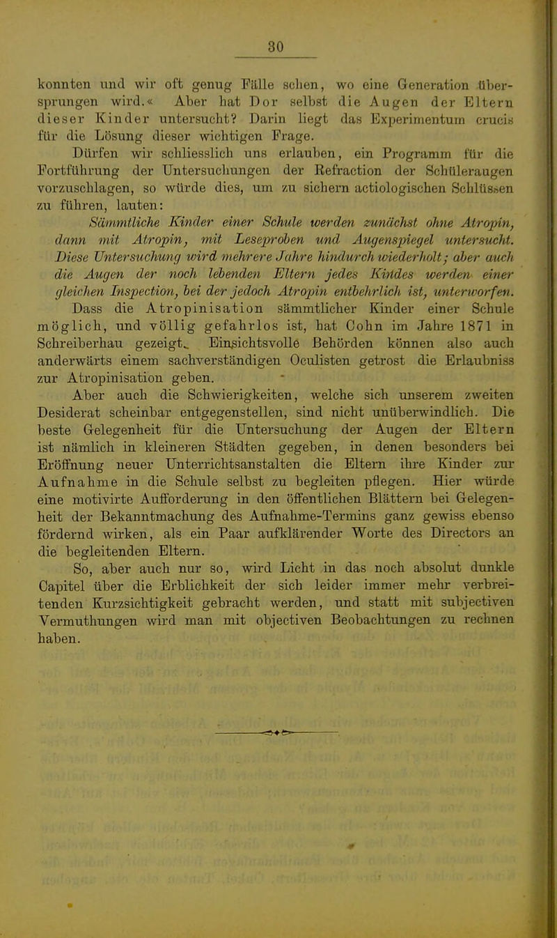 konnten und wir oft genug Fülle sehen, wo eine Generation über- sprungen wird.« Aber hat Dor Belbst die Augen der Eltern dieser Kinder untersucht? Darin liegt das Experimentum crucis für die Lösung dieser wichtigen Frage. Dürfen wir schliesslich uns erlauben, ein Programm für die Fortführung der Untersuchungen der Refraction der Schüleraugen vorzuschlagen, so würde dies, um zu sichern actiologischen Schlüssen zu führen, lauten: Sämmtliche Kinder einer Schule werden zunächst ohne Atrojyin, dann mit Atropin, mit LesejJrohen und Augens])iegel untersucht. Diese Untersiichung wird mehrere Jahre hindurch wiederholt; aber auch die Augen der noch lebenden Eltern jedes Kindes werden einer gleichen Inspection, hei der jedoch Atropin entbehrlich ist, unterworfen. Dass die Atropinisation sämmtlicher Kinder einer Schule möglich, und völlig gefahrlos ist, hat Cohn im Jahre 1871 in Schreiberhau gezeigt^ Einsichtsvolle Behörden können also auch anderwärts einem sachverständigen Oculisten getrost die Erlaubniss zur Atropinisation geben. Aber auch die Schwierigkeiten, welche sich unserem zweiten Desiderat scheinbar entgegenstellen, sind nicht unüberwindlich. Die beste Gelegenheit für die Untersuchung der Augen der Eltern ist nämlich in kleineren Städten gegeben, in denen besonders bei Eröffnung neuer Unterrichtsanstalten die Eltern ihre Kinder zui- Aufnahme in die Schule selbst zu begleiten pflegen. Hier würde eine motivirte Aufforderung in den öffentlichen Blättern bei Gelegen- heit der Bekanntmachung des Aufnahme-Termins ganz gewiss ebenso fördernd wirken, als ein Paar aufklärender Worte des Directors an die begleitenden Eltern. So, aber auch nur so, wird Licht in das noch absolut dunkle Capitel über die Erblichkeit der sich leider immer mehr verbrei- tenden Kurzsichtigkeit gebracht werden, und statt mit subjectiven Vermuthungen wird man mit objectiven Beobachtungen zu rechnen haben.