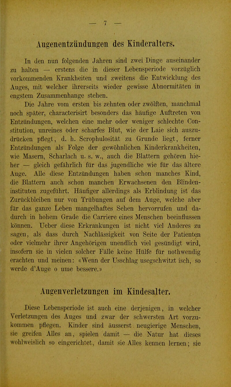 Aiigenentzimdimgeii des Kinderalters. In den nun folgenden Jahren sind zwei Dinge auseinander zu halten — erstens die in dieser Lebensperiode vorzüglich vorkommenden Krankheiten und zweitens die Entwicklung des Auges, mit welcher ihrerseits wieder gewisse Abnormitäten in engstem Zusammenhange stehen. Die Jahre vom ersten bis zehnten oder zwölften, manchmal noch später, characterisirt besonders das häufige Auftreten von Entzündungen, welchen eine mehr oder weniger schlechte Con- stitution, unreines oder scharfes Blut, wie der Laie sich auszu- drücken pflegt, d. h. Scrophulosität zu Grande hegt, ferner Entzündungen als Folge der gewöhnlichen Kinderkrankheiten, wie Masern, Scharlach u. s. w., auch die Blattern gehören hie- her — gleich gefährlich für das jugendliche wie für das ältere Auge. Alle diese Entzündungen haben schon manches Kind, die Blattern auch schon manchen Erwachsenen den Blinden- instituten zugeführt. Häufiger allerdings als Erblindung ist das Zurückbleiben nur von Trübungen auf dem Auge, welche aber für das ganze Leben mangelhaftes Sehen hervorrufen und da- durch in hohem Grade die Carriere eines Menschen beeinflussen können. Ueber diese Erkrankungen ist nicht viel Anderes zu sagen, als dass durch Nachlässigkeit von Seite der Patienten oder vielmehr ihrer Angehörigen unendlich viel gesündigt wird, insofern sie in vielen solcher Fälle keine Hülfe für nothwendig erachten und meinen: «Wenn der Usschlag usegschwitzt isch, so werde d'Auge o ume bessere.» AugenYerletzungeii im Kindesalter. Diese Lebensperiode ist auch eine derjenigen, in welcher Verletzungen des Auges und zwar der schwersten Art vorzu- kommen pflegen. Kinder sind äusserst neugierige Menschen, sie greifen Alles an, spielen damit — che Natur hat dieses wohlweislich so eingerichtet, damit sie Alles kennen lernen; sie