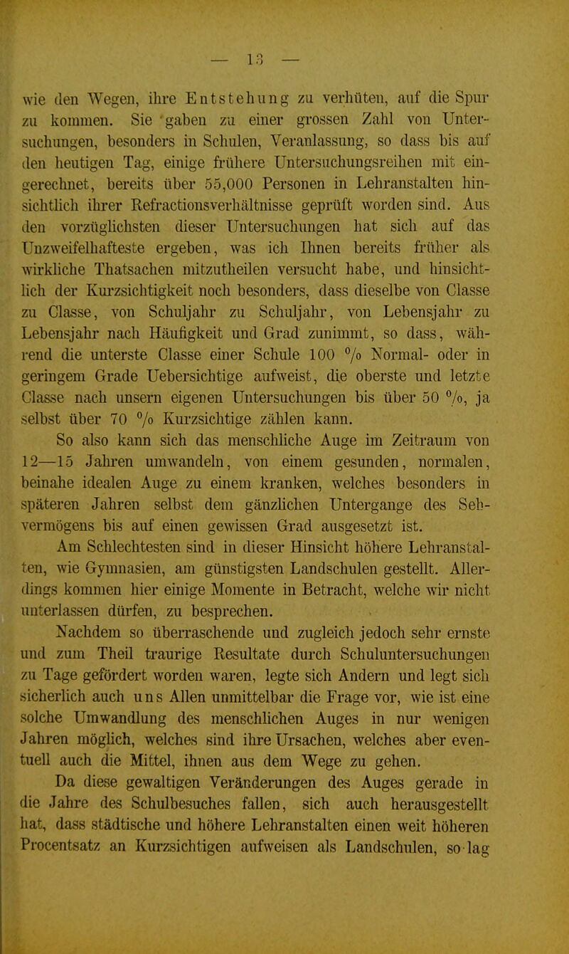 wie den Wegen, ihre Entstehung zu verhüten, auf die Spur zu kommen. Sie gaben zu einer grossen Zahl von Unter- suchungen, besonders in Schulen, Veranlassung, so dass bis auf den heutigen Tag, einige frühere Untersuchungsreihen mit ein- gerechnet, bereits über 55,000 Personen in Lehranstalten hin- sichtlich ihrer Refractionsverhältnisse geprüft worden sind. Aus den vorzüglichsten dieser Untersuchungen hat sich auf das Unzweifelhafteste ergeben, was ich Ihnen bereits früher als wirkliche Thatsachen mitzutheilen versucht habe, und hinsicht- lich der Kurzsichtigkeit noch besonders, dass dieselbe von Classe zu Classe, von Schuljahr zu Schuljahr, von Lebensjahr zu Lebensjahr nach Häufigkeit und Grad zunimmt, so dass, wäh- rend die unterste Classe einer Schule 100 °/° Normal- oder in geringem Grade Uebersichtige aufweist, die oberste und letzte Classe nach unsern eigenen Untersuchungen bis über 50 %> Ja selbst über 70 °/° Kurzsichtige zählen kann. So also kann sich das menschliche Auge im Zeitraum von 12—15 Jahren umwandeln, von einem gesunden, normalen, beinahe idealen Auge zu einem kranken, welches besonders in späteren Jahren selbst dem gänzlichen Untergange des Seh- vermögens bis auf einen gewissen Grad ausgesetzt ist. Am Schlechtesten sind in dieser Hinsicht höhere Lehranstal- ten, wie Gymnasien, am günstigsten Landschulen gestellt. Aller- dings kommen hier einige Momente in Betracht, welche wir nicht unterlassen dürfen, zu besprechen. Nachdem so überraschende und zugleich jedoch sehr ernste and zum Theil traurige Resultate durch Schuluntersuchungen zu Tage gefördert worden waren, legte sich Andern und legt sich sicherlich auch uns Allen unmittelbar die Frage vor, wie ist eine solche Umwandlung des menschlichen Auges in nur wenigen Jahren möglich, welches sind ihre Ursachen, welches aber even- tuell auch die Mittel, ihnen aus dem Wege zu gehen. Da diese gewaltigen Veränderungen des Auges gerade in die Jahre des Schulbesuches fallen, sich auch herausgestellt hat, dass städtische und höhere Lehranstalten einen weit höheren Procentsatz an Kurzsichtigen aufweisen als Landschulen, so lag