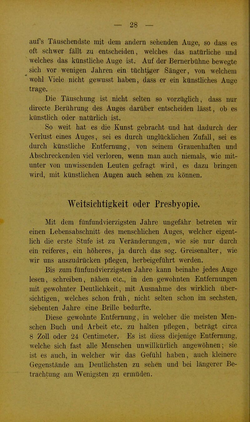 aufs Täuschendste mit dem andern sehenden Auge, so dass es oft schwer fällt zu entscheiden, welches das natürliche und welches das künstliche Auge ist. Auf der Bernerbühne bewegte sich vor wenigen Jahren ein tüchtiger Sänger, von welchem wohl Viele nicht gewusst haben, dass er ein künstliches Auge trage. Die Täuschung ist nicht selten so vorzüglich, dass nur directe Berührung des Auges darüber entscheiden lässt, ob es künstlich oder natürlich ist. So weit hat es die Kunst gebracht und hat dadurch der Verlust eines Auges, sei es durch unglücklichen Zufall, sei es durch künstliche Entfernung, von seinem Grauenhaften und Abschreckenden viel verloren, wenn man auch niemals, wie mit- unter von unwissenden Leuten gefragt wird, es dazu bringen wird, mit künstlichen Augen auch sehen zu können. Weitsichtigkeit oder Presbyopie. Mit dem fünfundvierzigsten Jahre ungefähr betreten wir einen Lebensabschnitt des menschlichen Auges, welcher eigent- lich die erste Stufe ist zu Veränderungen, wie sie nur durch ein reiferes, ein höheres, ja durch das sog. Greisenalter, wie wir uns auszudrücken pflegen, herbeigeführt werden. Bis zum fünfundvierzigsten Jahre kann beinahe jedes Auge lesen, schreiben, nähen etc., in den gewohnten Entfernungen mit gewohnter Deutlichkeit, mit Ausnahme des wirklick über- sichtigen, welches schon früh, nicht selten schon im sechsten, siebenten Jahre eine Brille bedurfte. Diese gewohnte Entfernung, in welcher die meisten Men- schen Buch und Arbeit etc. zu halten pflegen, beträgt circa 8 Zoll oder 24 Centimeter. Es ist diess diejenige Entfernung, welche sich fast alle Menschen unwillkürlich angewöhnen; sie ist es auch, in welcher wir das Gefühl haben, auch kleinere Gegenstände am Deutlichsten zu sehen und bei längerer Be- trachtung am Wenigsten zu ermüden.