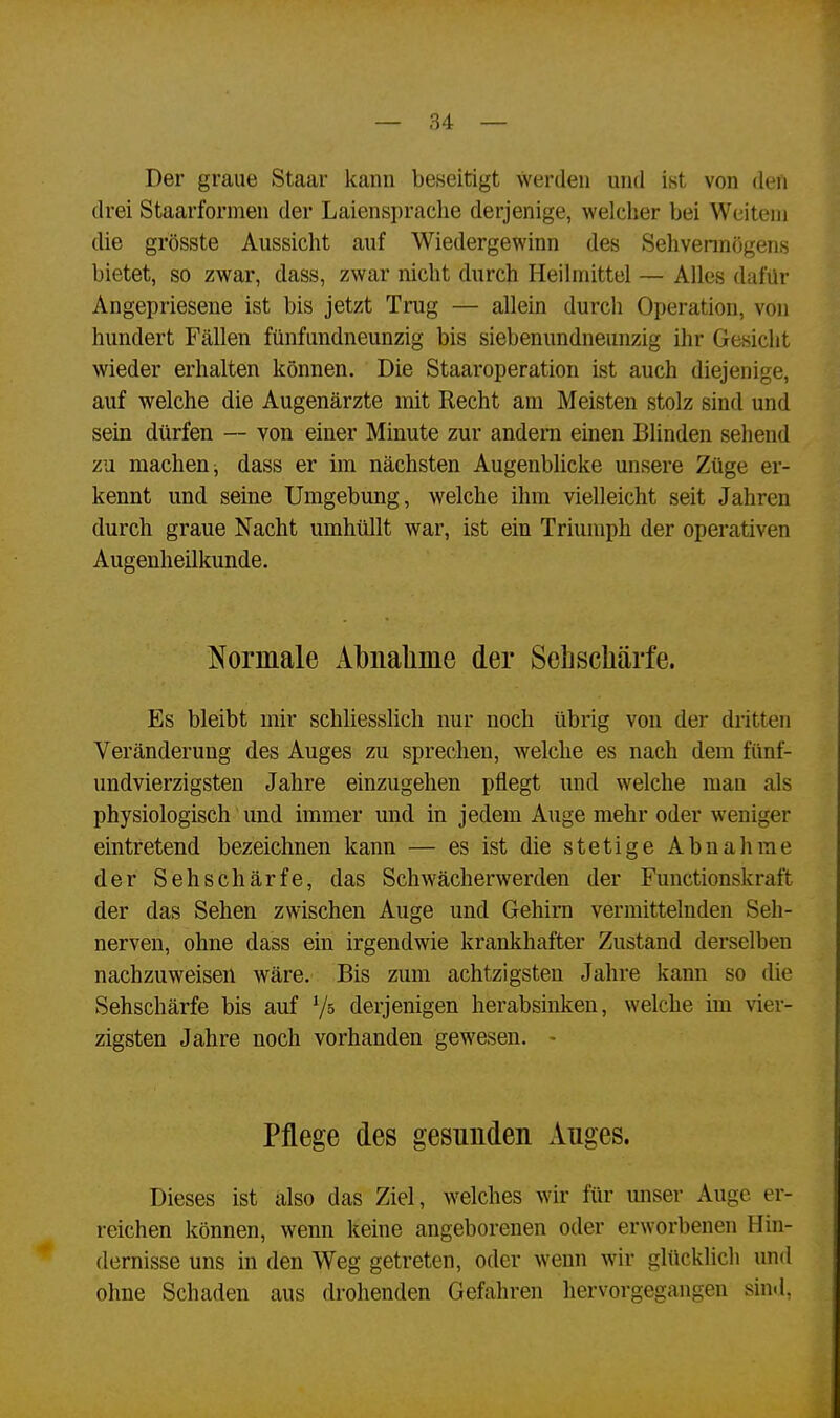 Der graue Staar kann beseitigt werden und ist von den drei Staarformen der Laienspraclie derjenige, welcher bei Weitem die grösste Aussicht auf Wiedergewinn des Sehvermögens bietet, so zwar, dass, zwar nicht durch Heilmittel — Alles dafür Angepriesene ist bis jetzt Trug — allein durch Operation, von hundert Fällen fünfundneunzig bis siebenundneunzig ihr Gesicht wieder erhalten können. Die Staaroperation ist auch diejenige, auf welche die Augenärzte mit Recht am Meisten stolz sind und sein dürfen — von einer Minute zur andern einen Blinden sehend zu machen , dass er im nächsten Augenblicke unsere Züge er- kennt und seine Umgebung, welche ihm vielleicht seit Jahren durch graue Nacht umhüllt war, ist ein Triumph der operativen Augenheilkunde. Normale Abnahme der Sehschärfe. Es bleibt mir schliesslich nur noch übrig von der dritten Veränderung des Auges zu sprechen, welche es nach dem fünf- undvierzigsten Jahre einzugehen pflegt und welche mau als physiologisch und immer und in jedem Auge mehr oder weniger eintretend bezeichnen kann — es ist die stetige Abnahme der Sehschärfe, das Schwächerwerden der Functionskraft der das Sehen zwischen Auge und Gehirn vermittelnden Seh- nerven, ohne dass ein irgendwie krankhafter Zustand derselben nachzuweisen wäre. Bis zum achtzigsten Jahre kann so die Sehschärfe bis auf V5 derjenigen herabsinken, welche im vier- zigsten Jahre noch vorhanden gewesen. - Pflege des gesunden Anges. Dieses ist also das Ziel, welches wir für unser Auge er- reichen können, wenn keine angeborenen oder erworbenen Hin- dernisse uns in den Weg getreten, oder wenn wir glücklich und ohne Schaden aus drohenden Gefahren hervorgegangen sind,