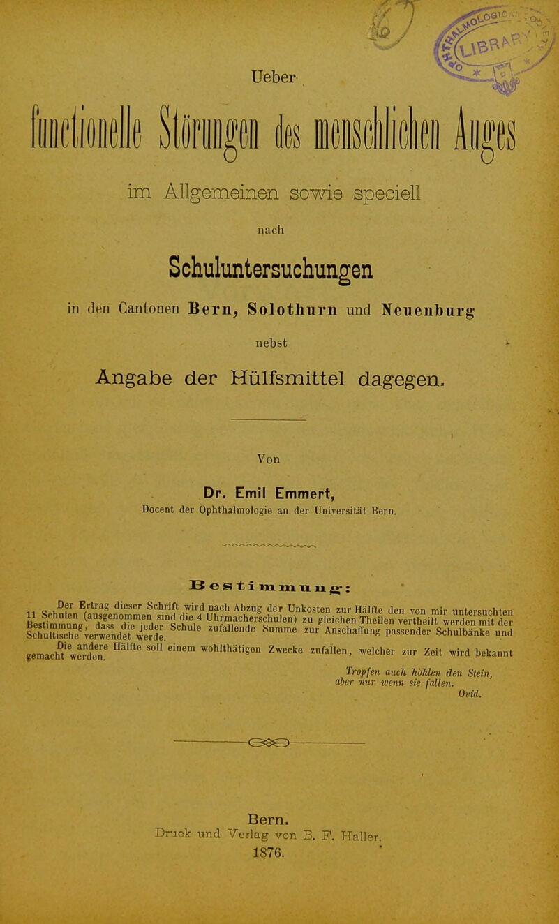 im Allgemeinen sowie speciell nach Schuluntersuchungen in den Cantonen Bern, Solothurn und Neuenbürg nebst Angabe der Hülfsmittel dagegen. Von Dp. Emil Emmert, Docent der Ophthalmologie an der Universität Bern. Bestimmixixg': icT:rcre^;er''wTnd'erÄ. ''''''' ^^ zur^nschaflung pasTe^r'sZSe.fn^5 gemacht'wÄ' ''°'^*'ä«gon Zwecke zufallen, welcher zur Zeit .vird bekannt Tropfen auch hohlen den Stein, aber nur wenn sie fallen. Ovid. -©$0- Bern. Druck und Verlag von B. F. ITaller. 1876.